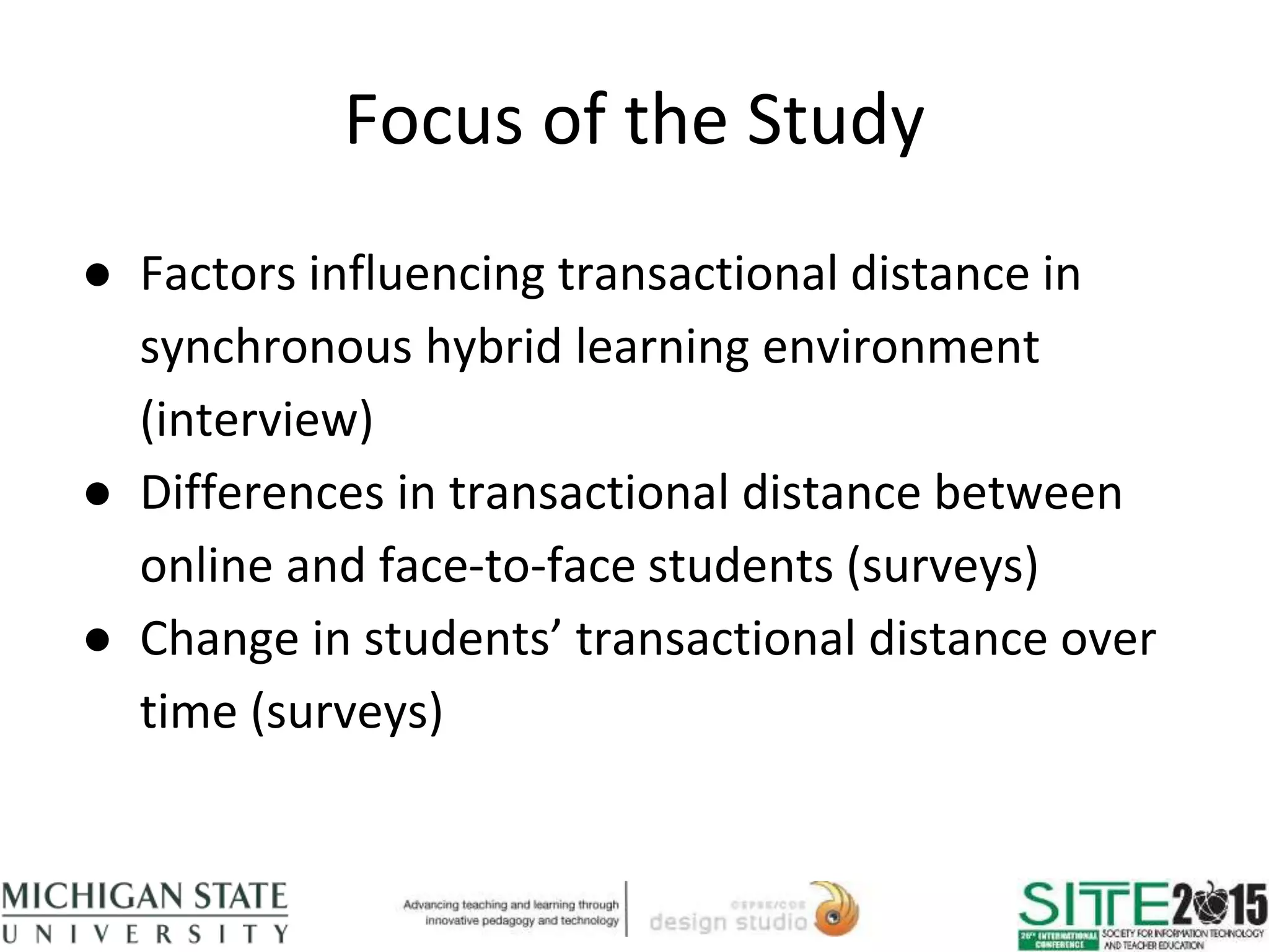 Focus of the Study
● Factors influencing transactional distance in
synchronous hybrid learning environment
(interview)
● Differences in transactional distance between
online and face-to-face students (surveys)
● Change in students’ transactional distance over
time (surveys)
 