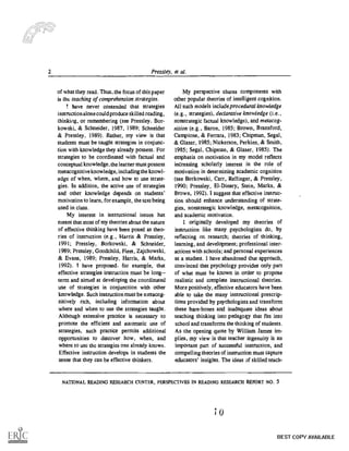 2 Pressley, et al.
of what they read. Thus, the focus of this paper
is the teaching of comprehension strategies.
have never contended that strategies
instruction alone could produce skilled reading,
thinking, or remembering (see Pressley, Bor-
kowski, & Schneider, 1987, 1989; Schneider
& Pressley, 1989). Rather, my view is that
students must be taught strategies in conjunc-
tion with knowledge they already possess. For
strategies to be coordinated with factual and
conceptual knowledge, the learner must possess
metacognitive knowledge, including the knowl-
edge of when, where, and how to use strate-
gies. In addition, the active use of strategies
and other knowledge depends on students'
motivation to learn, for example, the text being
used in class.
My interest in instructional issues has
meant that most of my theories about the nature
of effective thinking have been posed as theo-
ries of instruction (e.g., Harris & Pressley,
1991; Pressley, Borkowski, & Schneider,
1989; Pressley, Goodchild, Fleet, Zajchowski,
& Evans, 1989; Pressley, Harris, & Marks,
1992). I have proposed. for example, that
effective strategies instruction must be long
term and aimed at developing the coordinated
use of strategies in conjunction with other
knowledge. Such instruction must be metacog-
nitively rich, including information about
where and when to use the strategies taught.
Although extensive practice is necessary to
promote the efficient and automatic use of
strategies, such practice permits additional
opportunities to discover how, when, and
where to use the strategies one already knows.
Effective instruction develops in students the
sense that they can be effective thinkers.
My perspective shares components with
other popular theories of intelligent cognition.
All such models include proceduralknowledge
(e. g. , strategies), declarative knowledge (i.e.
nonstrategic factual knowledge), and rnetacog-
nition (e.g., Baron, 1985; Brown, Bransford,
Campion, & Ferrara, 1983; Chipman, Segal,
& Glaser, 1985; Nickerson, Perkins, & Smith,
1985; Segal, Chipman, & Glaser, 1985). The
emphasis on motivation in my model reflects
increasing scholarly interest in the role of
motivation in determining academic cognition
(see Borkowski, Carr, Re:linger, & Pressley,
1990; Pressley, El-Dinary, Stein, Marks, &
Brown, 1992). 1 suggest that effective instruc-
tion should enhance understanding of strate-
gies, nonstrategic knowledge, metacognition,
and academic motivation.
I originally developed my theories of
instruction like many psychologists do, by
reflecting on research; theories of thinking,
learning, and development; professional inter-
actions with schools; and personal experiences
as a student. I have abandoned that approach,
convinced that psychology provides only part
of what must be known in order to propose
realistic and complete instructional theories.
More positively, effective educators have been
able to take the many instructional prescrip-
tions provided by psychologists and transform
these bare-bones and inadequate ideas about
teaching thinking into pedagogy that fits into
school and transforms the thinking of students.
As the opening quote by William James im-
plies, my view is that teacher ingenuity is an
important part of successful instruction, and
compelling theories of instruction must capture
educators' insights. The ideas of skilled teach-
NATIONAL READING RESEARCH CENTER, PERSPECTIVES IN READING RESEARCH REPORT NO. 5
4
BEST COPY AVAILABLE
 