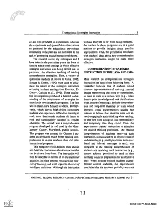 Transactional Strategies Instruction 3
ers are well-grounded in experiences, whereas
the experiments and quantifiable observations
so preferred by the educational psychology
community in the past are not sufficient to the
task of generating sound instructional theory.
The research tactic my colleagues and 1
have taken in the past three years has been to
identify educational settings in which effective
strategies instruction was being carried out, in
particular, the effective teaching of reading
comprehension strategies. Then, a variety of
qualitative methods (Lincoln & Cuba. 1985;
Strauss & Corbin, 1990) ware used to docu-
ment the nature of the strategies instruction
occurring in these settings (see Pressley, El-
Dinary, Gaskins et al., 1992). These qualita-
tive investigations produced a detailed under-
standing of the components of strategies in-
struction in two successful programs. The first
was in Benchmark School in Media, Pennsyl-
vania, which serves high-ability elementary
students who experience difficulties learning to
read; most Benchmark students do learn to
read and subsequently succeed in regular
education. The second was a comprehension
program developed in and used by the Mont-
gomery County, Maryland, public schools.
This program was created for Chapter 1 stu-
dents and produced much better reading com-
prehension in at-risk students than did other
instructional programs.
This perspective will describe these studies
and detail the conclusions about instruction that
can be drawn from them. The instruction will
then be analyzed in terms of its transactional
qualities, its place among constructivist theo-
ries of learning, and with regard to theories of
intelligent assistance. Although the instruction
we have analyzed is far from being perfected,
the teachers in these programs are in a good
position to provide insights about possible
improvement. Thus, the perspective concludes
with teachers' ideas about how comprehension
strategies instruction might be made more
effective.
COMPREHENSION STRATEGIES
INSTRUCTION IN THE 1970s AND 1980s
Most research on comprehension strategies
instruction has been of the following form; A
researcher believes that if students would
construct representations of text (e.g., mental
images representing the story or summaries),
or react to texts in a certain way (e.g., relate
them to prior knowledge and seek clarifications
when unsure of meaning), both the comprehen-
sion and long-term memory of texts would
improve. These experimenters usually had
reasons to believe that students were not al-
ready engaging in such thinking when reading,
or that they were doing so less systematically
and completely than they could. Thus, the
experimenter created instruction to stimulate
the desired thinking processes. The reading
comprehension of students receiving such
instruction, as measured by an objective test of
understanding (e.g., multiple-choice items over
literal and inferred messages in text), was
compared to the reading comprehension of
students not receiving such instruction (e.g.,
control subjects permitted to read as they
normally would in preparation for an objective
test). When strategy-trained students outper-
formed control students, the experimenter
concluded that the students probably were not
NATIONAL READING RESEARCH CENTER, PERSPECTIVES IN READING RESEARCH REPORT NO. 5
11
BEST COPY AVAILABLE
 