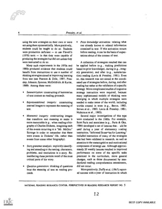 4 Pressley, et al.
using the new strategies on their own or were
not using them systematically. More positively,
students could be taught to do so. Students
were production deficient to use Flavell's
(1970) term in that they were capable of
producing the strategies but did not unless they
were instructed to do so.
Many such experiments in the 1970s and
1980s produced evidence that students could
benefit from instructions to use a number of
thinking strategies aimed at improving learning
from text (see Pearson & Dole, 1987; Pres-
sley, Johnson, Symons, McGoldrick, & Kurita,
1989). Among these were:
Summarization: constructing of summaries
of text content as reading proceeds.
Representational imagery: constructing
internal images to represent the meaning of
text.
Mnemonic imagery: constructing images
that transform text meaning to make it
more memorable (e.g.. when reading a bio-
graphy of Charles Dickens, imagining each
of the events occurring to a "Mr. McGoo"
Scrooge in order to remember that these
were events in Dickens' life, rather than
events from some other biography).
Story grammaranalysis: explicitly identify-
ing and attending to the setting, characters,
problems, and resolutions in a story. Re-
membering these permits recall of the most
critical parts of the story.
Question generation: thinking of questions
bout the meaning of text as reading pro-
ceeds.
Prior knowledge activation: relating what
one already knows to related information
contained in text. If this activation occurs
before reading, it can be the basis of expec-
tations about of the content of text.
A collection of strategies resulted that can
be applied before (e.g., making predictions
based on prior knowledge), during (e.g., imag-
ery generation), and after (e.g., summariza-
tion) reading (Levin & Pressley, 1981). Even
so, this research was not aimed at the coordi-
nated use of strategies before, during, and after
reading but rather at the validation of a specific
strategy. More complicated studies of cognitive
strategy instruction were required, because
many sophisticated models of thinking were
emerging in which multiple strategies were
needed to make sense of the world, including
worlds created in texts (e.g., Baron, 1985;
Brown et al., 1983: Levin & Pressley, 1981;
Nickerson et al., 1985).
Several major investigations of this type
were conducted in the 1980s. For example,
Scott Paris and associates (e.g., Paris & Oka,
1986) developed a set of lessons that uld be
used during a year of elementary leading
instruction. "Informed St ratries for Learning"
included instruction of many of the strategies
that had been validated in research, as well as
attention to the metacognitive and motivational
components of strategy use. Although approxi-
mately 20 weekly lessons resulted in improved
performance on some of the specific tasks
practiced in the curriculum, more general
changes, such as those documented by stan-
dardized reading comprehension assessments,
did not occur.
More positively, Duffy et al. (1967) report-
ed success with a year of instruction in which
NATIONAL READING RESEARCH CENTER. PERSPECTIVES IN READING RESEARCH REPORT NO. 5
12
BEST COPY AVAILABLE
 
