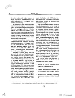 10 Pressley, et al.
this point, teachers only helped students as
needed, often giving gentle hints about how
specific relationships in a text might be repre-
sented in a semantic map.
The instruction of other strategies did not
stop when semantic mapping was introduced.
Rather, teachers modeled and explained the use
of semantic mapping in conjunction with other
strategies. For example, the cognitive strate-
gies of activating prior knowledge, predicting,
seeking clarification, and summarizing were all
prompted frequently during lessons intended
primarily to provide new information about
semantic mapping as a strategy.
I noted at Benchmark that cognitive strate-
gies were being taught as ways to encourage
individual interpretations. For example, teach-
ers in the Pressley, Gaskins, Wile et al. (1991)
case study taught their students that no two
semantic maps should be alike and that each
student's map should reflect individual reac-
tions to the content of the text.
Interpretive activities were especially
apparent in the analyses of Benchmark class-
room dialogues produced by Gaskins, Ander-
son, Pressley, Cunicelli, and Sallow (1993)
who studied the strategy instruction lessons of
six teachers at Benchmark. The discourse in
these classrooms was very different from the
discourse in conventional classrooms. Cazden
(1988) and Mehan (1979) observed that typical
classroom discourse includes many cycles of a
teacher asking a question, a student respond-
ing, and the teacher evaluating the response
(IRE cycles: [teacher] initiation, [student]
response, and [teacher] evaluation). IRE cycles
were not found in the Benchmark data, how-
ever. Instead, the teachers engaged in interac-
tive dialogues with their students 88% of the
time in what Gaskins et al. (1993) called pro-
cess-content cycles. The teacher used contest
as a vehicle to stimulate the application and
discussion of strategies.
When students make comments in discus-
sions, Benchmark teachers do not attempt to
evaluate their responses but rather encourage
the students to elaborate on them encour-
aging students to process the content addition-
ally using strategies. The goal is to encourage
students' understanding of content through
strategic processing. Thus, a teacher might
request that a student summarize a passage.
Once the summary is offered, the teacher
might ask the student td describe any images
that came to mind while reading the text or
encourage the student to liven up the summary
by relating the text content to prior knowledge
(e.g., When you visualize how a third-class
lever works, where do you see the fulcrum?
How is that picture different from what you
visualized when the author described first- and
second-class levers? Can you tell about an oc-
casion when you have used a third-class lever?
How did this simple machine benefit you?).
An important finding in the Gaskins et al.
(1993) investigation was the identification of
events that occur often in lessons:
Students are provided instruction about
how to carry out the strategies.
Teachers model the focal strategies (and
sometimes use of other strategies as well).
Students practice strategies, with teacher
guidance and assistance provided as need-
ed.
NATIONAL READING RESEARCH CENTER. PERSPECTIVES IN READING RESEARCH REPORT NO. 5
18
BEST COPY AVAILABLE
 