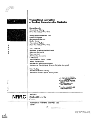 O
I
Transactional Instruction
of Reading Comprehension Strategies
Michael Pressley
University at Albany
Sale University of New York
in long-term collaboration with
Pamela El -Dinary
Georgetown University
Rachel Brown
University at Buffalo
State University of New York
Ted L. Schuder
Maryland Department of Education
Baltimore, Maryland
Maryrose Pioli
Minnetonka, Minnesota
Kathy Green
Rosctree-Media School District
Media. Pennsylvania
SAIL Faculty and Administration
Montgomery County Public Schools, Rockville, Maryland
Irene Gaskins
Benchmark School Faculty
Benchmark School. Media. Pennsylvania
Li S DEPARTMENT OF EDUCATION
a
EDUCATIONAL RESOURCES INFORMATION
CENTER (ERIC)
T/his document has Peen relorodirceo
receicee from the person or mongolian
originating it
0 Minor changes have been made to
improve reproduction quality
Pones or New or opinions waled rn airs
document do nol necessarily represent
official OERI position or pnlicy
NRRC
National
Reading Research
Center
PERSPECTIVES IN READING RESEARCH NO: 5
Fall 1994
2 ere. ^new 111.....-
BEST COPY AVAILABLE
 