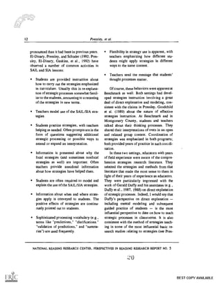 12 Pressley, et al.
pronounced than it had been in previous years.
El- Dinary, Pressley, and Schuder (1992; Pres-
sky, EI-Dinary, Gaskins, et al., 1992) have
observed a number of common activities in
SAIL and SIA lessons:
Students are provided instruction about
how to carry out the strategies emphasized
in curriculum. Usually this is re-explana-
tion of strategic processes somewhat famil-
iar to the students, amounting to a recasting
of the strategies in new terms.
Teachers model use of the SAIL/SIA stra-
tegies.
Students practice strategies, with teachers
helping as needed. Often prompts are in the
form of questions suggesting additional
strategic processing or possible ways to
extend or expand an interpretation.
Information is presented about why the
focal strategies (and sometimes nonfocal
strategies as well) are important. Often
teachers provide anecdotal information
about how strategies have helped them.
Students are often required to model and
explain the use of the SAIL/SIA strategies.
Information about when and where strate-
gies apply is conveyed to students. The
positive effects of strategies are continu-
ously pointed out to students.
Sophisticated processing vocabulary (e.g..
terms like "predictions," "clarifications."
"validation of predictions," and "summa-
ries") are used frequently.
Flexibility in strategy use is apparent, with
teachers emphasizing how different stu-
dents might apply strategies in different
ways to the same content.
Teachers send the message that students'
thought processes matter.
Of course, these behaviors were apparent at
Benchmark as well. Both settings had devel-
oped strategies instruction involving a great
deal of direct explanation and modeling, con-
sistent with the claims in Pressley. Goodchild
et al. (1989) about the nature of effective
strategies instruction. At Benchmark and in
Montgomery County, students and teachers
talked about their thinking processes. They
shared their interpretations of texts in an open
and relaxed group context. Coordination of
strategies was emphasized in both programs;
both provided years of practice in such coordi-
nation.
In these two settings, educators with years
of field experience were aware of the compre-
hension strategies research literature. They
selected the strategies and methods from that
literature that made the most sense to them in
light of their years of experience as educators.
They were particularly impressed with the
work of Gerald Duffy and his associates (e.g.,
Duffy et al., 1987. 1988) on direct explanation
of strategic processes. Indeed, I would say that
Duffy's perspective on direct explanation
including mental modeling and subsequent
guided practice of students is the most
influential perspective to date on how to teach
strategic processes in classrooms. It is also
consistent with the method of strategies teach-
ing in some of the most influential basic re-
search studies relating to strategies (see Pres-
NATIONAL READING RESEARCH CENTER, PERSPECTIVES IN READING RESEARCH REPORT NO. 5
r20
BEST COPY AVAILABLE
 