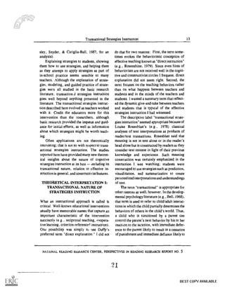 Transactional Strategies Instruction 13
sky, Snyder, & Cariglia-Bull, 1987, for an
analysis).
Explaining strategies to students, showing
them how to use strategies, and helping them
as they attempt to apply strategies as part of
in-school practice seems sensible to many
teachers. Although the explanation of strate-
gies, modeling, and guided practice of strate-
gies were all studied in the basic research
literature, transactionA strategies instruction
goes well beyond anything presented in the
literature. The transactional strategies instruc-
tion described here evolved as teachers worked
with it. Credit the educators more for this
intervention than the researchers, although
basic research provided the impetus and guid-
ance for initial efforts, as well as information
about which strategies might be worth teach-
ing.
Often applications are not theoretically
interesting; that is not so with respect to trans-
actional strategies instruction. The studies
reported here have provided many new theoret-
ical insights about the nature of cognitive
strategies instruction at its best including its
transactional nature, relation to effective in-
struction in general, and constructivist features.
THEORETICAL INTERPRETATION I:
TRANSACTIONAL NATURE OF
STRATEGIES INSTRUCTION
What an instructional approach is called is
critical. Well-known educational interventions
usually have memorable names that capture an
important characteristic of the intervention
succinctly (e.g., reciprocal teaching, nnopera-
five learning, criterion-referenced instruction).
One possibility was simply to use Duffy's
preferred term "direct explanation." 1 did not
do that for two reasons: First, the term some-
times evokes the behavioristic conception of
effective teaching known as "direct instruction"
(e.g., Rosenshine, 1979). Since even hints of
behaviorism are not received well in the cogni-
tive and constructivist circles I frequent, direct
explanation did not seem right. Second, the
term focuses on the teaching behaviors rather
than on what happens between teachers and
students and in the minds of the teachers and
students. I wanted a summary term that reflect-
ed the dynamic give-and-take between teachers
and students that is typical of the effective
strategies instruction I had witnessed.
The descriptive label "transactional strate-
gies instruction" seemed appropriate because of
Louise Rosenblatt's (e.g., 1978) classical
analyses of text interpretations as products of
reader/text transactions. Rosenblatt said that
meaning is not in text alone or in the reader's
head alone but is constructed by readers as they
consider text content in light of their previous
knowledge and experience. Such meaning
construction was certainly emphasized in the
instruction 1 was watching; students were
encouraged to use strategies such as prediction,
visualization, and summarization to create
personalized interpretations and understandings
of text.
The term "transactional" is appropriate for
other reasons as well, however. In the develop-
mental psychology literature (e.g., Bell, 1968),
that term is used to refer to child/adult interac-
tions in which the child partially determines the
behaviors of others in the child's world. Thus,
a child who is sanctioned by a parent can
control the patent's next behavior by his or her
reaction to the sanction, with immediate defer-
ence to the parent likely to result in a cessation
of punishment and immediate defiance likely to
NAliONAL READING RESbARCH CENTER, PERSPECTIVES IN READING RESEARCH REPORT NO. 5
BEST COPY AVAILABLE
 