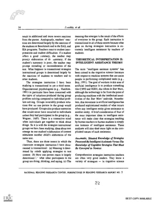 14 Pressley, et al.
result in additional and more severe reactions
from the parent. Analogously, teachers' reac-
tions are determined largely by the reactions of
the students at Benchmark and in the SAIL and
SIA programs. Teachers react to student inter-
pretations and student difficulties. If a student
offers a good mmmary, the teacher may
prompt elaboration of th' mtnmary; if the
student's summary is poor, the teacher may
prompt rereading or reconsideration of the
text. What happens in transactional strategies
instructional groups is determined largely by
the reactions of students to teachers and to
other students.
The strategies instruction I have becn
studying is transactional in yet a third sense.
Organizational psychologists (e.g., Hutchins,
1991) in particular have been concerned with
the types of solutions produced during group
problem solving compared to individual prob-
lem solving. Groups invariably produce solu-
tions that no one person in the group would
have produced. Groups also produce memories
that would never have occurred to individuals
unless they had participated in the group (e.g.,
Wegner. 1987). There is a transactive mind
when individuals get together to think about
things. So it is with the strategies instnictional
groups we have been studying; ideas about text
emerge as one student's elaboration of content
stimulates another child's elaboration of the
same text.
Thus, there are three senses in which the
classroom strategies instruction I have docu-
mented is transactional: (a) Meaning is deter-
mined by minds applying strategies to text
content. (b) How one person reacts is largely
determined 1_ what other participants in the
group are doing, thinking, and saying. (c) The
meaning that emerges is the result of the efforts
of everyone in the group. Such instruction is
transactional in all of these senses because what
goes on during strategies instruction is ex-
tremely intelligent assistance by teachers of
students.
THEORETICAL INTERPRETATION II:
INTELLIGENT ASSISTANCE THEORY
The term "intelligent assistant systems" has
been coined in the cognitive science literature
with respect to machine systems that can assist
people in performing complicated tasks (e.g.,
Boy, 1991). The goal of workers in this area of
artificial intelligence is to produce something
like C3PO and R2D2, the robots in Star Wars,
although the technology is far from the point of
producing machines with the intellectual sensi-
tivities of the Star Wars' androids. Nonethe-
less, this movement in artificial intelligence has
produced sophisticated models of what occurs
when any intelligent entity gives assistance to
another entity. A brief consideration of four of
the most important ideas in intelligent assis-
tance will make clear that strategies teaching
by human teachers to human students is simply
one instance of intelligent assistance. These
analyses will also shed more light on the com-
plicated nature of such assistance.
Ausomatic, Situated Knowledge of Strategies
Possessed By Intelligent Assistants Versus The
Knowledge of Cognitive Strategies That Must
Be Conveyed to Novices
Comprehension strategies instruction teachers
are often very good readers. They know a
variety of strategies in cognitive science
NATIONAL READING RESEARCH CENTER, PERSPECTIVES IN READING RESEARCH REPORT NO. 5
9
BEST COPY AVAILABLE
 