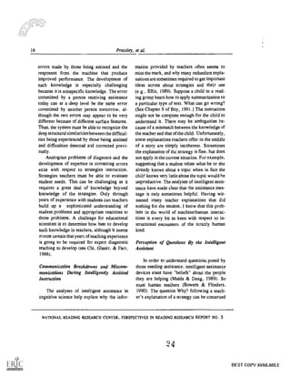 16 Pressley. et al.
errors made by those being assisted and the
responses from the machine that produce
improved performance. The development of
such knowledge is especially challenging
because it is nonspecific knowledge. The error
committed by a person receiving assistance
today can at a deep level be the same error
committed by another person tomorrow, al-
though the two errors may appear to be very
different because of different surface features.
Thus, the system must be able to recognize the
deep structural similarities between the difficul-
ties being experienced by those being assisted
and difficulties detected and corrected previ-
ously.
Analogous problems of diagnosis and the
development of expertise in correcting errors
exist with respect to strategies instruction.
Strategies teachers must be able to evaluate
student needs. This can be challenging as it
requires a great deal of knowledge beyond
knowledge of the strategies. Only through
years of experience with students can teachers
build up a sophisticated understanding of
student problems and appropriate reactions to
those problems. A challenge for educational
scientists is to determine how best to develop
such knowledge in teachers, although it seems
almost certain that years of teaching experience
is going to be required for expert diagnostic
teaching to develop (see Chi, Glaser, & Farr,
1988).
Communication Breakdowns and Miscom-
munications During Intelligently Assisted
Instruction
The analyses of intelligent assistance in
cognitive science help explain why the infor-
mation provided by teachers often seems to
miss the mark, and why many redundant expla-
nations are sometimes required to get important
ideas across about strategies and their use
(e.g., Ellis, 1989). Suppose a child in a read-
ing group hears how to apply summarization to
a particular type of text. What can go wrong?
(See Chapter 9 of Boy, 1991.) The instruction
might not be complete enough for the child to
understand it. There may be ambiguities be-
cause of a mismatch between the knowledge of
the teacher and that of the child. Unfortunately,
some explanations teachers offer in the middle
of a story are simply incoherent. Sometimes
the explanation of the strategy is fine, but does
not apply in the current situation. For example,
suggesting that a student relate what he or she
already knows about a topic when in fact the
child knows very little about the topic would he
unproductive. The analyses of intelligent assis-
tance have made clear that the assistance mes-
sage is only sometimes helpful. Having wit-
nessed many teacher explanations that did
nothing for the student, I know that this prob-
lem in the world of machine/human interac-
tions is every bit as keen with respect to in-
structional encounters of the strictly human
kind.
Perception of Questions By the Intelligent
Assistant
In order to understand questions posed by
those needing assistance, intelligent assistance
devices must have "beliefs" about the people
they are helping (Maida & Deng, 1989). So
must human teachers (Bowers & Hinders,
1990). The question Why? following a teach-
er's explanation of a strategy can be construed
NATIONAL READING RESEARCH CENTER, PERSPECTIVES IN READING RESEARCH REPORT NO. 5
2.4
BEST COPY AVAILABLE
 