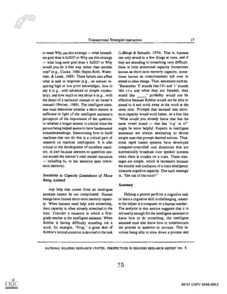 Transactional Strategies Instruction 17
to mean Why use this strategy what immedi-
ate goal does it fulfill? or Why use this strategy
what long-term goal does it fulfill? or Why
would you do it that way rather than another
way? (e.g., Cooke, 1989; Hayes-Roth, Water-
man. & Lenat, 1983). These beliefs also affect
what is said in response (e.g., an answer re-
quiring high or low prior knowledge), how to
say it (e.g., with advanced or simple vocabu-
lary), and how much to say about it (e.g., with
the detail of a technical manual or an owner's
manual) (Weiner, 1989). The intelligent assis-
tant must determine whether a short answer is
sufficient in light of the intelligent assistant's
perception of the importance of the question,
or whether a longer answer is critical since the
person being helped seems to have fundamental
misunderstandings. Determining how to build
machines that can do this is a critical part of
research on machine intelligence. It is also
critical to the development of excellent teach-
ers, in part because answers to questions can-
not exceed the learner's total mental resources
-- including hi., or her attention span (short-
term memory).
Sensitivity to Capacity Limitations of Those
Being Assisted
Any help that comes from an intelligent
assistant cannot be too complicated. Human
beings have limited short-term memory capaci-
ty. When humans need help with something.
their capacity is often already stretched to the
limit. Consider a situation in which a first-
grade teacher is the intelligent assistant. When
Robbie is having difficulty sounding out a
word, for example. "Frog," a great deal of
Robbie's limited attention is devoted to the task
(La Berge & Samuels, 1974). That is, humans
can only attend to a few things at once, and if
they are attending to something very difficult,
there is little attentional capacity (sometimes
known as short-term memory capacity, some-
times known as consciousness) left over to
attend to other things. Thus, assistance such as,
"Remember 'r sounds like f-f-i and 'r' sounds
like r-r-r and when they are blended, they
sound like " probably would not be
effective because Robbie would not be able to
attend to it and work away at the word at the
same time. Prompts that demand less short-
term capacity would work better, so a hint like
"What would you already know that has the
same vowel sound that has 'o-g' in it?"
might be more helpful. Experts in intelligent
assistance are always attempting to devise
simple cues that prompt desired actions. Thus,
some rapid transit systems have developed
computer-controlled oral directions that are
automatically broadcast over speaker systems
when there is trouble on a train. These mes-
sages are simple, which is necessary because
the anxiety and confusion of a train emergency
consume cognitive capacity. One such message
is, "Get out of the train!!"
Summary
Helping a person perform a cognitive task
or learn a cognitive skill is challenging, wheth-
er the helper is a computer or a human teacher.
The analysis in this section suggests that it is
not nearly enough for the intelligent assistant to
know how to do something, the intelligent
assistant must also know how to communicate
the process in question to novices. This in-
volves being able to slow down a process and
NATIONAL READING RESEARCH CENTER. PERSPECTIVES IN READING RESEARCH REPORT NO. 5
25
BEST COPY AVAILABLE
 
