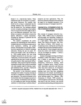 18 Pressley, et al.
discuss it in a step-by-step fashion. These
explanations must be formulated to accomino-
date learner limitations. For example, they
should not be so long or complicated that the
message demands more short-term capacity
than the student has. The intelligent assistant
can also re-explain processing so that students
who do not get it the first time might be able to
get it with additional explanation. Part of the
ability to re-explain is the ability to discern the
specific difficulties a student experiences.
including the meanings of questions that the
student might pose.
This analysis complements the earlier
discussion by establishing that while effective
strategies instruction inchides processes such as
direct explanation, modeling, and guided
practice. knowing these is not enough to under-
stand the sophistication of effective strategies
instruction. During the last two years, El-
Dinary and Schuder (1993; also EI-Dinary et
al., 1992) studied teachers who were using
strategies instruction for the first time. It was
rough going. Even those teachers who quickly
understood that they had to model and explain
arid guide practice often experienced difficul-
ties doing it. They could not rephrase strategies
explanations fluidly; they could not understand
why some students might be faltering. Intelli-
gent assistance theory provides a framework
for understanding such difficulties.
One paradox is that theoretical analyses
emerging from models of machine learning do
not lead to a mechanistic conception of strate-
gies instruction. The analysis presented in this
section makes clear that strategies instruction is
not a "pouring" of information from the teach-
er to the student but rather involves intelligent
assistance in constructing an understanding of
strategies and their applications. Thus, the
theoretical analyses presented in this section set
the stage for an expanded discussion of the
constructivist nature of strategies instruction.
THEORETICAL INTERPRETATION III:
THE CONSTRUCTIVISTIC NATURE OF
STRATEGIES
One criticism of strategies instruction (e.g.,
Poplin, 1988a, 1988b) is that it is mechanical
and encourages rote responding. Students are
portrayed as being taught to execute strategies
in a rigid fashion. Karen Harris, Marilyn
Marks, and I (Harris & Pressley, 1991; Pres-
sley, Harris, & Marks, 1992) recently con-
fronted these claims, making the case that good
strategies instruction does anything but encour-
age rote passivity. Good strategies instruction
invites the creative and flexible construction
and use of strategies by students clearly a
constructivist approach.
Analysis of strategies teaching according to
Moshman's (1982) three types of constructiv-
ism is helpful in understanding how some
strategies instruction s constructivist: (a)
Endogenous constructivist teaching, based
largely un Piagetian theory, mostly involves
child- determined exploration and discovery
rather than direct instruction. (b) Exogenous
constructivist teaching emphasizes explicit
teaching much more than does endogenous
constructivism. For example the modeling and
explaining that makes up teaching according to
social learning models (e.g., Bandura, 1986;
Zimmerman & Schunk, 1989) certainly in-
volves exogenous constructivism. The learning
that occurs is not rote, however, but involves
personalized understandings and interpretat ions
NATIONAI READING RESEARCH CENTER, PERSPECTIVES IN READING RESEARCH REP( IT NO. 5
26
BEST COPY AVAILABLE
 
