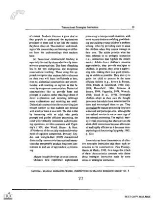 Transactional Strategies Instruction 19
of content. Students discover a great deal as
they grapple to understand the explanations
provided to them and to act like the models
they have observed. Thus students' understand-
ings of the content they are learning are differ-
ent from the understandings their teachers
have.
(c) Dialectical constructivist teaching is
especially favored by those who identify them-
selves as constructivists. This form of teaching
lies in bet -'een endogenous and exogenous
constructivist teaching. Those using this ap-
proach recognize that students left to discover
on their own will learn inefficiently at best;
even so, dialectical constructivists are uncom-
fortable with teaching as explicit as that fa-
vored by exogenous constructivists. Dialectical
constructivists like to provide hints and
prompts to students rather than large doses of
direct explanation and modeling (although
some explanations and modeling are used).
Dialectical constructivists favor providing just
enough support so that students can proceed
with a task or learn a new skill. The idea is that
by interacting with an adult who gently
prompts and guides efficient processing, the
cnild will eventually internalize such process-
ing operations, an idea consistent with Vygot-
sky 's (1978; also Wood, Bruner, & Ross,
1976) theory of the socially-mediated develop-
ment of cognitive competence. Pressley, Sny-
der. and Cariglia-Bull (1987) characterized
dialectically constructivist instructional interac-
tions that presumably produce long-term com-
mitment to and use of approaches to process-
ing:
Mature thought develops in social contexts.
Children first experience sophisticated
processing in interpersonal situations, with
more mature thinkers modeling good think-
ing and guiding young children's problem
solving, often by providing cues to assist
the children when they cannot manage on
their own. The adults provide what has
been referred to as proleptic instruction
(i.e., instruction that typifies the child's
needs) Adults direct children's attention
appropriately; they provide strategies to
children; in general, they serve a supervi-
sory role, making their own good process-
ing as visible as possible. They also try to
guide the child to process in the same
efficient fashion (e.g., Brown & Ferrara,
1985; Childs & Greenfield, 1980; Day,
1983; Greenfield, 1984; Palincsar &
Brown. 1984; Vygotsky, 1978; Wertsch,
1985; Wood et al.. 1976). Eventually
children adopt as their own the thought
processes that adults have externalized for
them and encouraged them to use. They
internalize the mature processing they have
witnessed and participa74:1 in, although the
internalized version is not an exact copy of
the external processing. The explicit, heav-
ily verbal processing that characterizes the
adult-child interactions becomes abbreviat-
ed and highly efficient as it becomes intra-
psychological functioning(Vygotsky, 1962,
p. 102).
I now take up three characteristics of effec-
tive strategies instruction that show such in-
struction to be constructivist. (See Pressley,
Harris, & Marks, 1992, for a longer list.) Each
of these characteristics contrasts with claims
about strategies instruction made by some
critics of strategies instruction.
NATIONAL READING RESEARCH CENTER. PERSPECTIVES IN READING RESEARCH REPORT NO. 5
.4
BEST COPY AVAILABLE
 