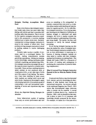 20 Pressley, et al.
Strategies Teaching Accomplishes Whole
Tasks
Some critics believe that strategies instruc-
tion breaks tasks down into parts rather than
dealing with wholes and that it resembles skill
teaching rather than education, That is not true
for the cognitive strategies instruction consid-
ered in this perspective; it involves teaching
children how to tackle whole texts. Similarly,
contemporary writing strategies instruction is
aimed at the creation of whole texts. Good
problem-solving strategies instruction is aimed
at teaching students to resolve challenging
prohlems.
Complex tasks involve a number of pro-
cesses used in a coordinated fashion. For
example, reading comprehension includes
generating expectations, relating text meaning
to prior knowledge, seeking clarification when
confused, visualizing, and summarizing. Effec-
tive strategies instruction encourages the use of
the many processes required to complete ambi-
tious tasks. I have not been watching lessons in
which students do text prediction drills or
visualization drills, or any other type of drills
out of the context of real reading. The instruc-
tion I have been watching for years occurs
while students are reading entire stories and
entire books. Students are encouraged to apply
a developing repertoire of procedures as part of
constructing a rich and personalized under-
standing of stories and expositions they hear
and read.
Errors Are Important During Strategies In-
struction
Some behavioristic models of teaching
focus only on correct performance and view
errors as something to be extinguished. In
contrast, constructivists view errors as revela-
tions about student understanding and opportu-
nities for cognitive growtiL So it is with effec-
tive strategies instruction. Errors during strate-
gies learning permit diagnosis of difficulties as
students struggle to understand and apply
strategies; the errors a student commits can
reveal the student's understanding of the strate-
gies being taught. The teacher can then craft
instruction to clarify the desired strategic
processing.
Errors during strategies learning can also
show the student the value of strategies learn-
ing. Good strategies instruction includes reflec-
tion on how performance is improving as a
function of learning strategies; students are
often asked to explain why their strategies-
mediated performances are getting better. (See
Schank and Leake 119891 for a discussion of
the power of creating such explanations in
promoting the construction of powerful think-
ing competencies.)
What Is Learned From Strategies Instruction
Depends in Part on What the Student Already
Knows
Constructivists believe that developmental
level, interest, and prior knowledge are deter-
minants of what students learn during any
instructional interaction. An extreme example
is the traditional Piagetian (see Flavell, 1963)
notion that developmental stages determine
when a concept can be acquired. A second
example is schema theory (e.g., Anderson &
Pearson, 1984), with its assumption that mate-
rial is easier to learn if It is consistent with
knowledge already possessed by the learner.
For example, it is easier for a four-year-old to
NATIONAL READING RESEARCH CENTER, PERSPECTIVES IN READING RESEARCH REPORT /10. 5
BEST COPY AVAILABLE
 