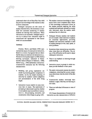 '
Transactional Strategies Instruction 21
understand what to do at Pizza Hut if the child
has previous knowledge of the routines in other
sit-down restaurants.
Strategies instructors are also aware of
student characteristics; this awareness is trans-
lated into consistent monitoring of whether
students are learning from instruction. When
instruction is not successful, strategies instruc-
tors try to discern how instruction might be
restructured and represented so that learner
needs are accommodated.
Summary
Pressley, Harris, and Marks (1992) sum-
marized the nature of constructivist instruction,
based on a review of programs that are identi-
fied by many as constructivist instruction (e.g. ,
Pontecorvo & Zucchennaglio's [1990] literacy
learning curriculum; instruction at Kame-
hameha School [Tharpe & Gallimore, 1988];
Pettito's [e.g., 1985] mathematics instruction).
Constructivist instruction has the following
characteristics:
Modeling and giving explanations are
aimed at promoting greater competence in
students, not by the simple emulating of
skills but by students' creative adaptation
and personalization of the skills being
taught.
Instruction is more explicit on some occa-
sions than on others. The explicitness of
prompting is determined in part by whether
or not students react successfully to instruc-
tion (i.e., less prompting, instruction, and
reinstruction when things are going well).
The student constructs knowledge in inter-
action with a more competent adult. Much
of this knowledge construction occurs as
the student practices applying the skills
modeled and explained, assisted by an adult
who intervenes when the student needs
assistance but not otherwise.
Dialogues between teachers and students
are not scripted. Adult reactions to students
are somewhat opportunistic, providing
feedback and instruction matched to need
as students attempt to write, read, speak, or
solve problems.
Sometimes these interactions go smoothly;
other times there are difficulties. The na-
ture of the difficulties can be used to adjust
subsequent instruction.
There is an emphasis on learning through
understanding.
Instruction occurs in groups in which stu-
dents provide feedback to their peers.
The adult continuously assesses the child's
competence, assuming that current compe-
tence determines what the child will be able
to learn.
Constructivist teachers encourage their
students to apply what they are learning to
new tasks.
There are individual differences in rates of
progress.
All of these characteristics of constructivist
instruction are also characteristics of effective
NATIONAL READING RESEARCH CENTER, PERSPECTIVES IN READING RESEARCH REPORT NO. 5
29
BEST COPY AVAILABLE
 