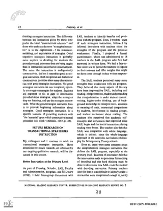 22 Pressley, et al.
thinking strategies instruction. The difference
between the instruction given by those who
prefer the label "constructivist educator" and
those who embrace the term "strategies instruc-
tor" is in the explicitness f the statement,
modeling, and explanation of strategies. Good
cognitive strategies instruction is probably
more explicit in detailing for students the
procedures and processes they are being taught
than is instruction identified as constructivist.
The more the instruction is endogenously
constructivist, the less it resembles good strate-
gies instruction. Both exogenous and dialectical
constructivist positions share many characteris-
tics with good strategies instruction. No good
strategies instructor can ever completely speci-
fy a strategy or strategies for students. Students
are expected to fill in gaps in information
provided about strategies, adapt the strategies
they are learning, and use the strategies on new
tasks. What the good strategies instructor does
is to provide beginning information about
strategies. Good strategies instruction is a
specific instance of providing students with
"the 'material' upon which constructive mental
processes will work" (Resnick, 1987, p. 47).
FUTURE RESEARCH ON
TRANSACTIONAL STRATEGIES
INSTRUCTION
My colleagues and I continue to work on
transactional strategies instruction. Three
directions for future research, all informed by
our ongoing qualitative research, will be dis-
cussed in this section.
Better Instruction at the Primary Level
As part of Pressley, Schuder, SAIL Faculty
and Administration, Bergman, and EI-Dinary
(1992), I held focus-group discussions with
SAIL teachers to identify benefits and prob-
lems with the program. Then, I watched 'tours
of such strategies instruction, follow...I by
informal interviews with teachers about the
strengths of the program and the potential
weaknesses. Finally, I prepared a formal
questionnaire, which was administered to 14
teachers in the SAIL program who first had
answered in written form. We had a face-to-
face interview to permit the teachers to expand
on their answers and offer insights that might
not have come through in their written respons-
es.
The SAIL teachers perceived many more
strengths than weaknesses with the program.
They believed that many aspects of literacy
have been improved by SAIL, including oral
reading, comprehension, student understanding
that comprehension is under student control,
writing, higher-order thinking, use of back-
ground knowledge to interpret texts, attention
to meaning of texts, intertextual comparisons
by students, involvement in reading groups,
and student excitement about reading. The
teachers also perceived that academic self-
concepts and self-esteem had improved since
SAIL began and that social interactions during
reading were better. The teachers also felt that
SAIL was compatible with whole language,
which is critical, since the whole-language
approach is the umbrella curriculum philoso-
phy for Montgomery County schools.
Even so, there were some concerns about
the comprehension strategies instruction that
defines the SAIL program, especially at the
primary level. Teachers of nonreaders felt that
the intervention made no provision for teaching
of decoding and that hard thinking must be
done to determine how SAIL could be meshed
with decoding instruction. Primary teachers
also felt that it was difficult to identify grade-I
stories that were complicated enough to justify
NATIONAL READING RESEARCH CENTER, PERSPECTIVES IN READING RESEARCH REPORT NO. 5
30
BEST COPY AVAILABLE
 