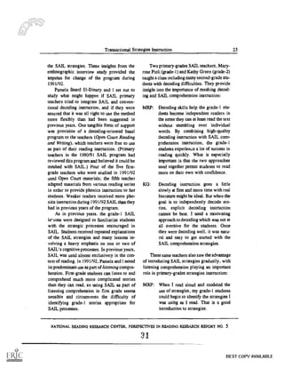 Transactional Strategies Instruction 23
the SAIL strategies. These insights from the
enthnographic interview study provided the
impetus for change of the program during
1991/92.
Pamela Beard EI-Dinary and I set out to
study what might happen if SAIL primary
teachers tried to integrate SAIL and conven-
tional decoding instruction, and if they were
assured that it was all right to use the method
more flexibly than had been suggested in
previous years. One tangible form of support
was provision of a decoding-oriented basal
program to the teachers (Open Court Reading
and Writing), which teachers were free to use
as part of their reading instruction. (Primary
teachers in the 1990/91 SAIL program had
reviewed this program and believed it could be
meshed with SAIL.) Four of the five first-
grade teachers who were studied in 1991/92
used Open Court materials; the fifth teacher
adapted materials from various reading series
in order to provide phonics instruction to her
students. Weaker readers received more pho-
nics instruction during 1991/92 SAIL than they
had in previous years of the program.
As in previous years, the grade-1 SAIL
lerions were designed to familiarize students
with the strategic processes encouraged in
SAIL. Students received repeated explanations
of the SAIL strategies and many lessons in-
volving a heavy emphasis on one or two of
SAIL' s cognitive processes. In previous years,
SAIL was used almost exclusively in the con-
text of reading. In 1991/92, Pamela and I noted
its predominant use as part of listening compre-
hension. First-grade students can listen to and
comprehend much more complicated stories
than they can read, so using SAIL as part of
listening comprehension in first grade seems
sensible and circumvents the difficulty of
identifying grade- I stories appropriate for
SAIL processes.
Two primary-grades SAIL teachers, Mary-
rose Pioli (grade-1) and Kathy Green (grade-2)
taught a class Including many second-grade stu-
dents with decoding difficulties. They provide
insight into the importance of meshing decod-
ing and SAIL comprehension instruction:
MRP: Decoding skills help the grade-1 stu-
dents become independent readers in
the sense they can at least read the text
without stumbling over individual
words. By combining high-quality
decoding instruction with SAIL com-
prehension instruction, the grade-1
students experience a lot of success in
reading quickly. What is especially
important is that the two approaches
used together permit students to read
more on their own with confidence.
KG: Decoding instruction goes a little
slowly at first and more time with real
literature might be ideal. But when the
goal is to independently decode sto-
ries, explicit decoding instruction
cannot be beat. I used a motivating
approach to decoding which was not at
all aversive for the students. Once
they were decoding well, it was natu-
ral and easy to get started with the
SAIL comprehension strategies.
These same teachers also saw the advantage
of introducing SAIL strategies gradually, with
listening comprehension playing an important
role in primary-grades strategies instruction:
MRP: When I read aloud and modeled the
use of strategies, my grade-1 students
could begin to identify the strategies I
was using as I read. That is a good
introduction to strategies.
NATIONAL READING RESEARCH CENTER, PERSPECTIVES IN READING RESEARCH REPORT NO. 5
31
BEST COPY AVAILABLE
 