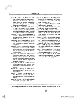 --u
32 Pressley, et al.
Pressley, M., Snyder, B. L., & Cariglia-Bull, T.
(1987). How can good strategy use be taught to
children? In S. M. Cormier & J. D. Hagman
(Eds.), Transfer of learning: Contemporary
approaches and applications (pp. 81-120).
Orlando. FL: Academic Press.
Pressley, M., Wood, E., Woloshyn, V. E., Martin,
V., King, A., &Menke. D. (1992). Encourag-
ing mindful use of prior knowledge: Attempting
to construct explanatory answers facilitates
learning. Educational Psychologist, 27,91-110.
Resnick, L. B. (1987). Constructing knowledge in
school. In L. S. Liben (Ed.). Development and
learning: Conflict or congruence? (pp. 19-50).
Hillsdale, NJ: Erlbaum.
Rosenblatt, L. M. (1978). The reader, the text, the
poem: The transactional theory of the literary
work. Carbondale, IL: Southern Illinois Uni-
versity Press.
Rosenshine. B. V. (1979). Content, time, and direct
instruction. In P. L. Peterson & H. J. Walberg
(Eds.), Research on teaching: Concepts, find-
ings, and implications (pp. 28-55). Berkeley,
CA: MeCutchan.
Rosenshine, B. V., & Meisner, C. (1994). Nineteen
experimental studies which used reciprocal
teaching: A review of research. Manuscript
submitted for publication consideration. Cham-
paign IL: University of Illinois, Department of
Educational Psychology.
Schank, R. C., & Leake, D. B. (1989). Creativity
and learning in a case-based explainer. Artifi-
cial Intelligence International Journal, 40,
353-385.
Schneider, W., & Pressley, M. (1989). Memory
development between 2 and 20. New York:
Springer-Verlag.
Segal, J. W., Chipman, S. F., & Glaser, R. (19-
85). Thinking and learning skills: Vol. I,
Relating instruction to research. Hillsdale, NJ:
Erlbaum.
Strauss, A., & Corbin, J. (1990). Basics of qualita-
tive research. Newbury Park, CA: Sage.
Tharpe, It G., & Gallimore, R. (1988). Rousing
minds to hfe:Teaching,learning, and schooling
in social context. London & New York: Cam-
bridge Universitn.Press.
Vygotsky, L. S. (1962). Thought and speech.
Cambridge, MIA: MIT Press.
Vygotsky, L. S. (1978). Mind in society. Cam-
bridge, MA: Harvard University Press.
Wegner, D. M. (1987). Transactive memory: A
contemporary analysis of the group mind. In B.
Mullen & G. Goethals (Eds.), Theories of
group behavior (pp. 185-208). New York:
Springer-Verlag.
Weiner, J. L. (1989). The effect of user models on
the production of explanations. In C. Ellis
(Ed.), Expert knowledge and explanation.. The
knowledge-language Solace (pp. 144-156).
New York: John Wiley & Sons, Halsted Press.
Wench, J. (1985). Vygotsky and the social forma-
tion of mind. Cambridge, MA: Harvard Uni-
versity Press.
Wood, P., Bruner, J., & Ross, G. (1976). The role
of tutoring in problem solving. Journal of Child
Psychology and Psychiatry, 17. 89-100.
Zimmerman, B. J., & Schunk, D. H. (1989)
(Eds.), Self-regulated learning and academic
achievement. New York: Springer-Verlag.
NATIONAL READING RESEARCH CENTER, PERSPECTIVES IN READING RESEARCH REPORT NO. 5
LI4 0
BEST COPY AVAILABLE
 