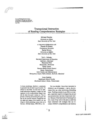 N a mond Reading Research Center
Universities of Georgia and Maryland
Perspectives in Reading Research No 5
Fall PPM
Transactional Instruction
of Reading Comprehension Strategies
Michael Pressley
University at Albany
State University of New York
in long-term collaboration with
Pamela El -Dinary
Georgetown University
Rachel Brown
University at Buffalo
State University of New York
Ted L. Schuder
Maryland Department of Education
Baltimore, Maryland
Maryrose Pioli
Minnetonka, Minnesota
Kathy Green
Rosetree-Media School District
Media, Pennsylvania
SAIL Faculty and Administration
Montgomery County Public Schools, Rockville, Maryland
Irene Gaskins
Benchmark School Faculty
Benchmark School, Media, Pennsylvania
To know psychology, therefore, is absolutely
no guarantee that we shall be good teachers. To
advance to that result, we must have an addi-
tional endowment altogether, a happy tact and
ingenuity to tell us what definite things to say
and do when the pupil is before us. That in-
genuity in meeting and pursuing the pupil. that
tact for the concrete situation, though they are
the alpha and omega of the teacher's art, are
things to which psychology cannot help us in
the least. (William James, 1899/(958. p. 24)
For two decades, I have been interested in
children's use of strategies that is, the pro-
cesses they use when performing demanding
tasks. Teaching students to use effective strate-
gies, especially cognitive strategies they do not
use autonomolisly, has been of particular inter-
est. Because of the importance of learning from
text, much of my work in the past six years has
been concerned with strategies that can in-
crease children's comprehension and memory
BEST COPY AVAILABLI
 