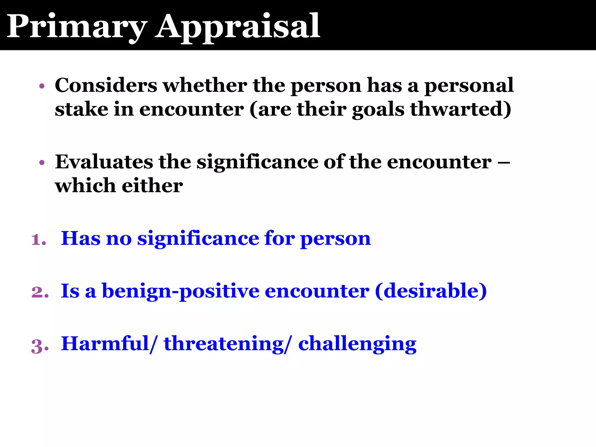 Primary Appraisal
• Considers whether the person has a personal
stake in encounter (are their goals thwarted)
• Evaluates the significance of the encounter –
which either
1. Has no significance for person
2. Is a benign-positive encounter (desirable)
3. Harmful/ threatening/ challenging
 
