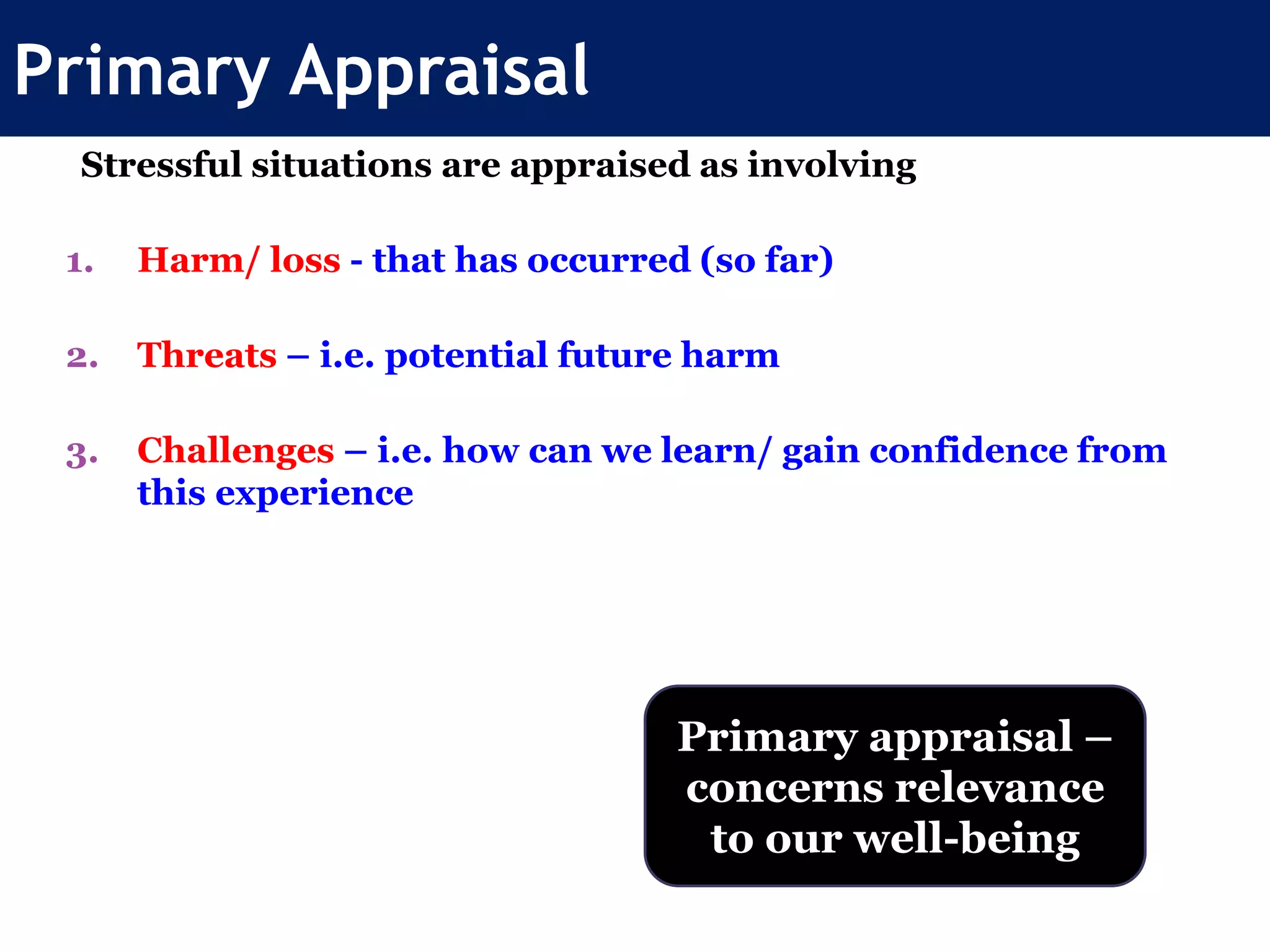 Primary Appraisal
Stressful situations are appraised as involving
1. Harm/ loss - that has occurred (so far)
2. Threats – i.e. potential future harm
3. Challenges – i.e. how can we learn/ gain confidence from
this experience
Primary appraisal –
concerns relevance
to our well-being
 
