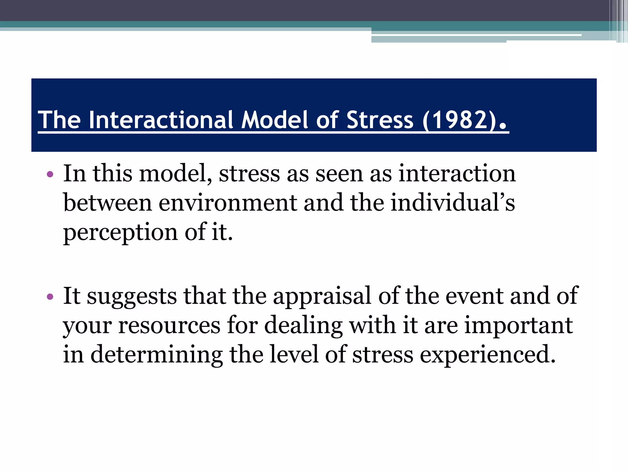 The Interactional Model of Stress (1982).
• In this model, stress as seen as interaction
between environment and the individual’s
perception of it.
• It suggests that the appraisal of the event and of
your resources for dealing with it are important
in determining the level of stress experienced.
 
