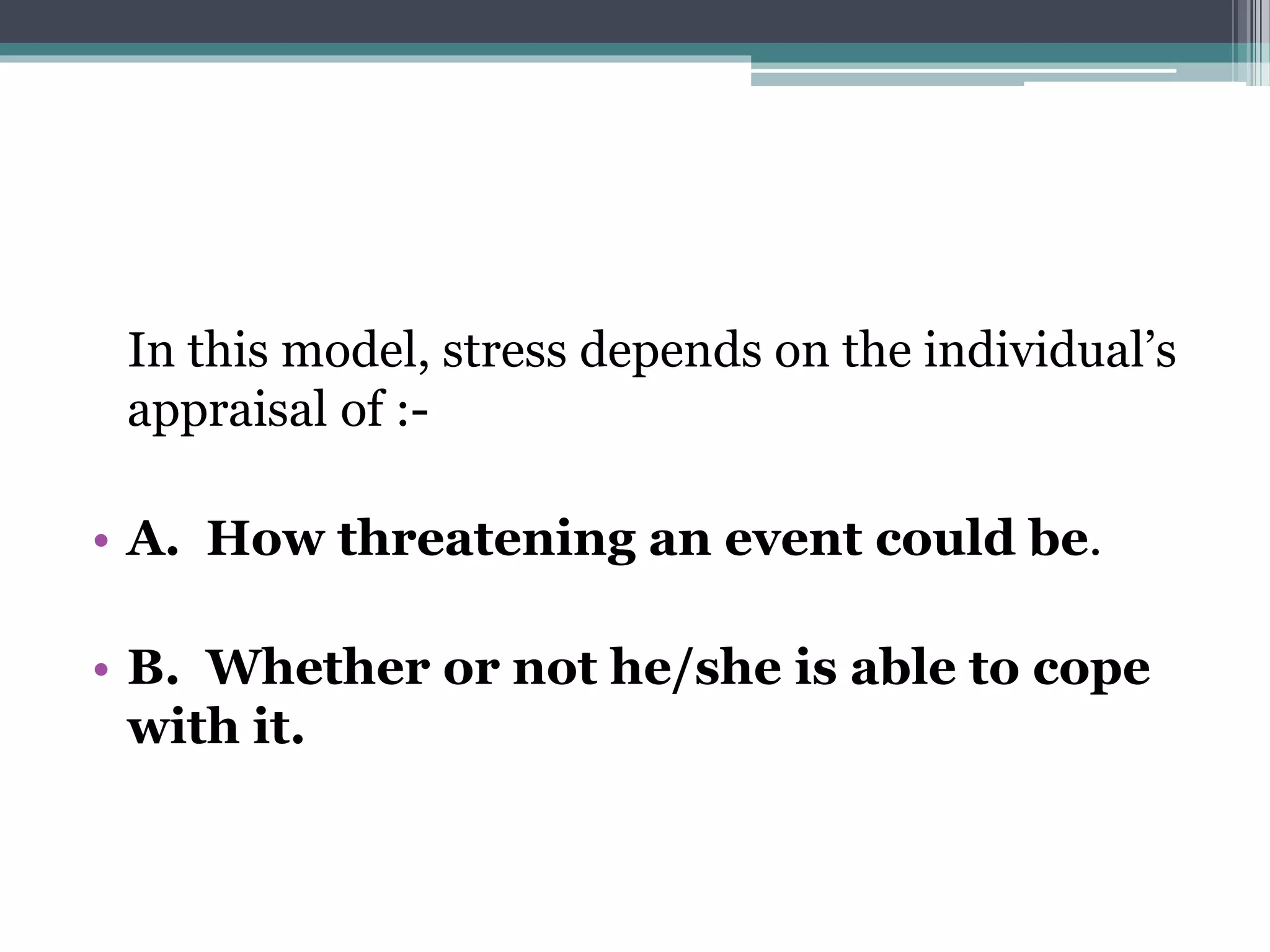 In this model, stress depends on the individual’s
appraisal of :-
• A. How threatening an event could be.
• B. Whether or not he/she is able to cope
with it.
 