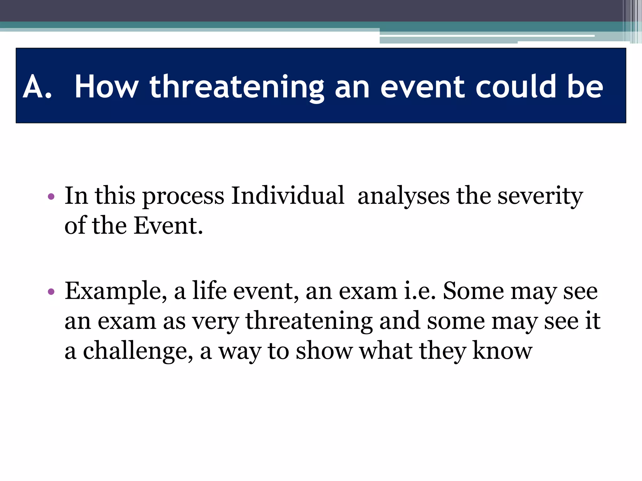 A. How threatening an event could be
• In this process Individual analyses the severity
of the Event.
• Example, a life event, an exam i.e. Some may see
an exam as very threatening and some may see it
a challenge, a way to show what they know
 