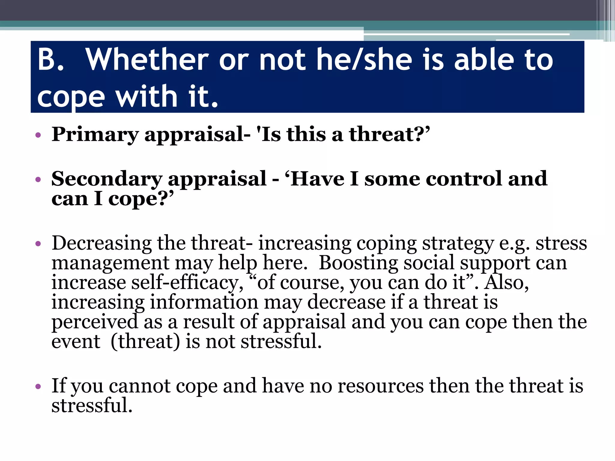 B. Whether or not he/she is able to
cope with it.
• Primary appraisal- 'Is this a threat?’
• Secondary appraisal - ‘Have I some control and
can I cope?’
• Decreasing the threat- increasing coping strategy e.g. stress
management may help here. Boosting social support can
increase self-efficacy, “of course, you can do it”. Also,
increasing information may decrease if a threat is
perceived as a result of appraisal and you can cope then the
event (threat) is not stressful.
• If you cannot cope and have no resources then the threat is
stressful.
 