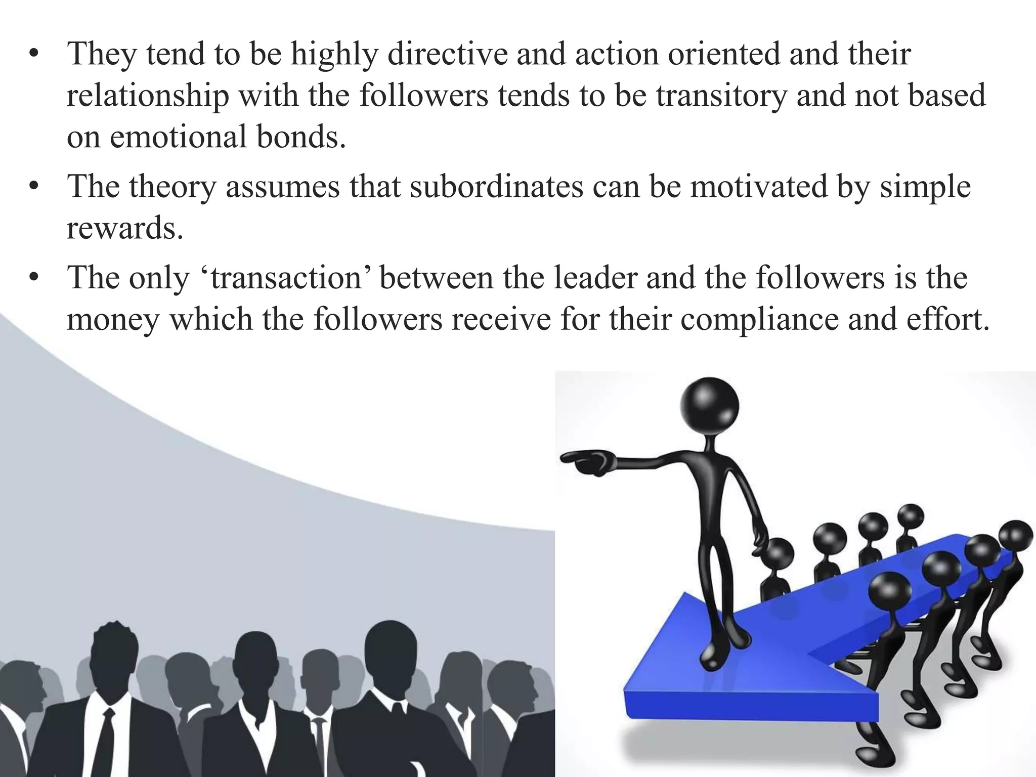 • They tend to be highly directive and action oriented and their
relationship with the followers tends to be transitory and not based
on emotional bonds.
• The theory assumes that subordinates can be motivated by simple
rewards.
• The only ‘transaction’ between the leader and the followers is the
money which the followers receive for their compliance and effort.
 