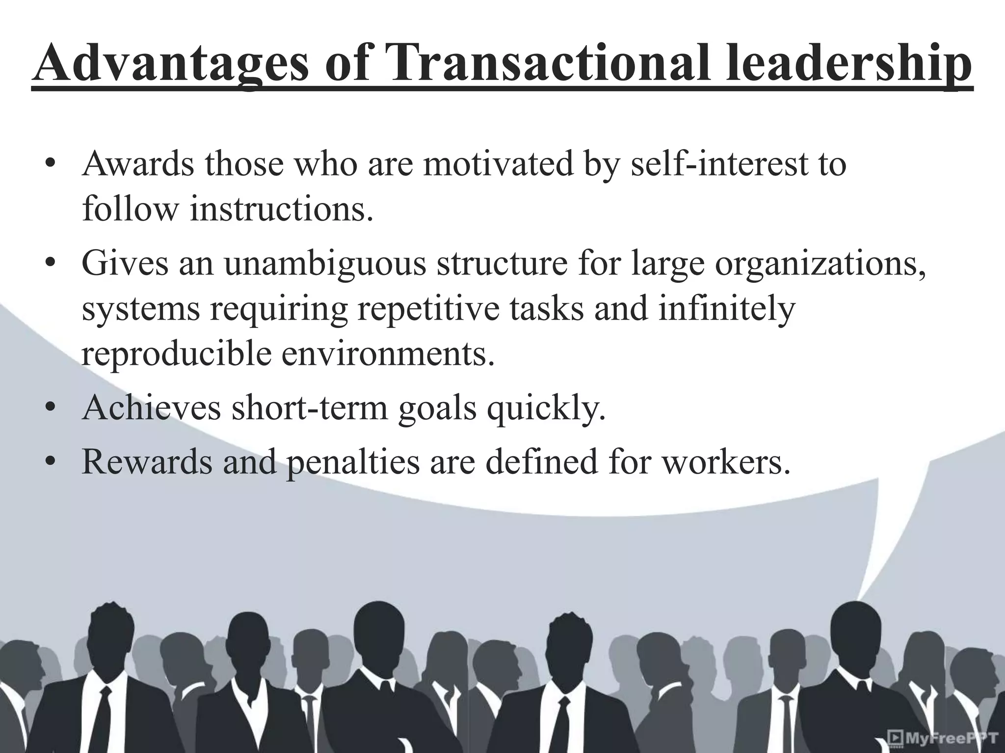Advantages of Transactional leadership
• Awards those who are motivated by self-interest to
follow instructions.
• Gives an unambiguous structure for large organizations,
systems requiring repetitive tasks and infinitely
reproducible environments.
• Achieves short-term goals quickly.
• Rewards and penalties are defined for workers.
 