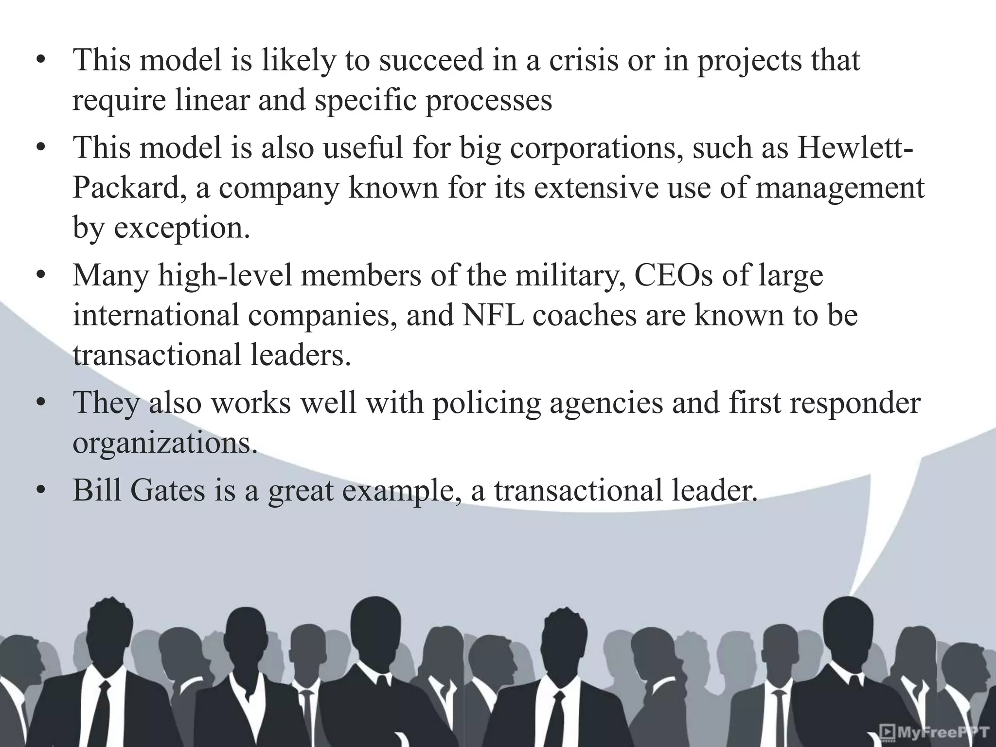 • This model is likely to succeed in a crisis or in projects that
require linear and specific processes
• This model is also useful for big corporations, such as Hewlett-
Packard, a company known for its extensive use of management
by exception.
• Many high-level members of the military, CEOs of large
international companies, and NFL coaches are known to be
transactional leaders.
• They also works well with policing agencies and first responder
organizations.
• Bill Gates is a great example, a transactional leader.
 