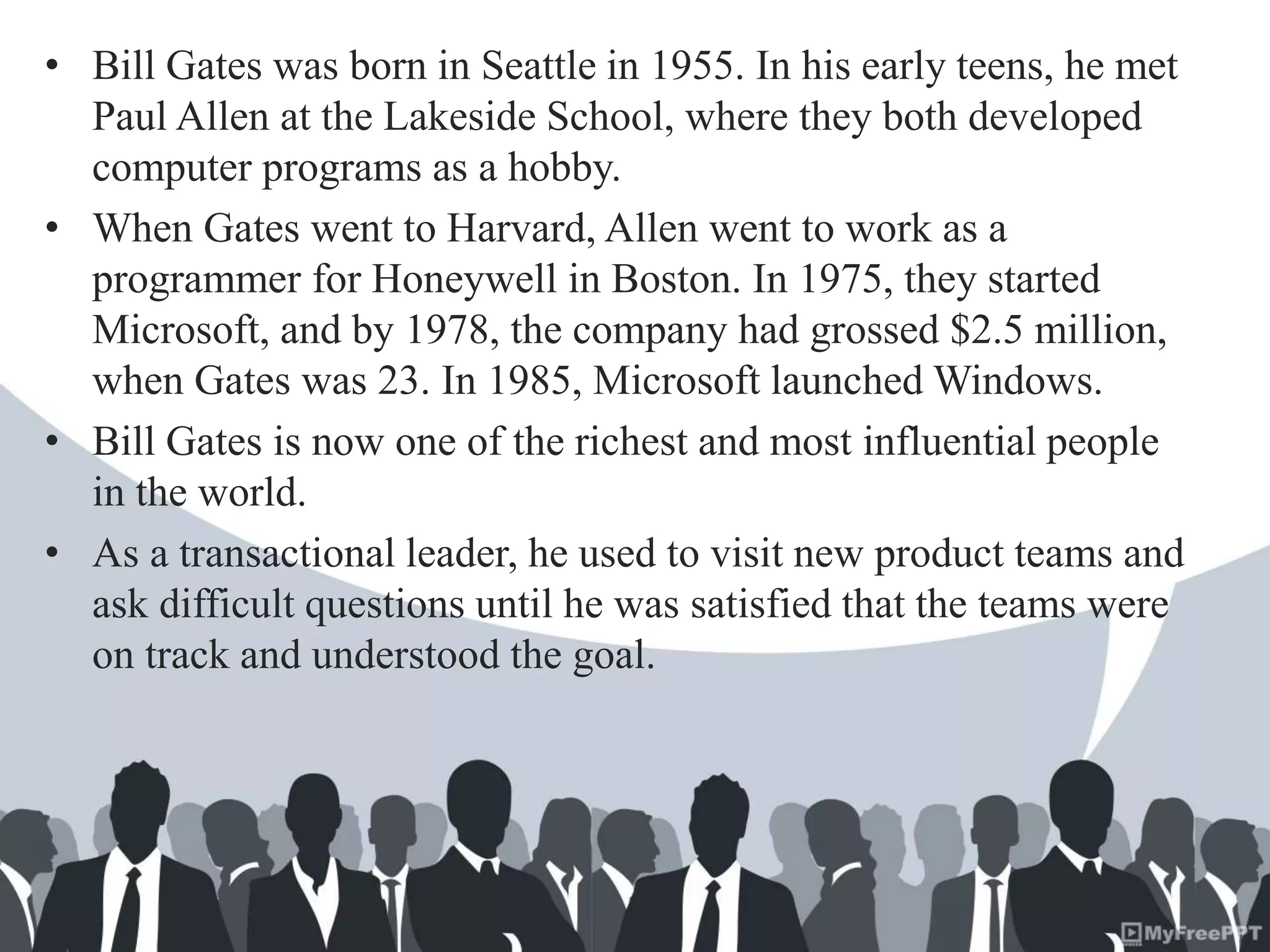 • Bill Gates was born in Seattle in 1955. In his early teens, he met
Paul Allen at the Lakeside School, where they both developed
computer programs as a hobby.
• When Gates went to Harvard, Allen went to work as a
programmer for Honeywell in Boston. In 1975, they started
Microsoft, and by 1978, the company had grossed $2.5 million,
when Gates was 23. In 1985, Microsoft launched Windows.
• Bill Gates is now one of the richest and most influential people
in the world.
• As a transactional leader, he used to visit new product teams and
ask difficult questions until he was satisfied that the teams were
on track and understood the goal.
 