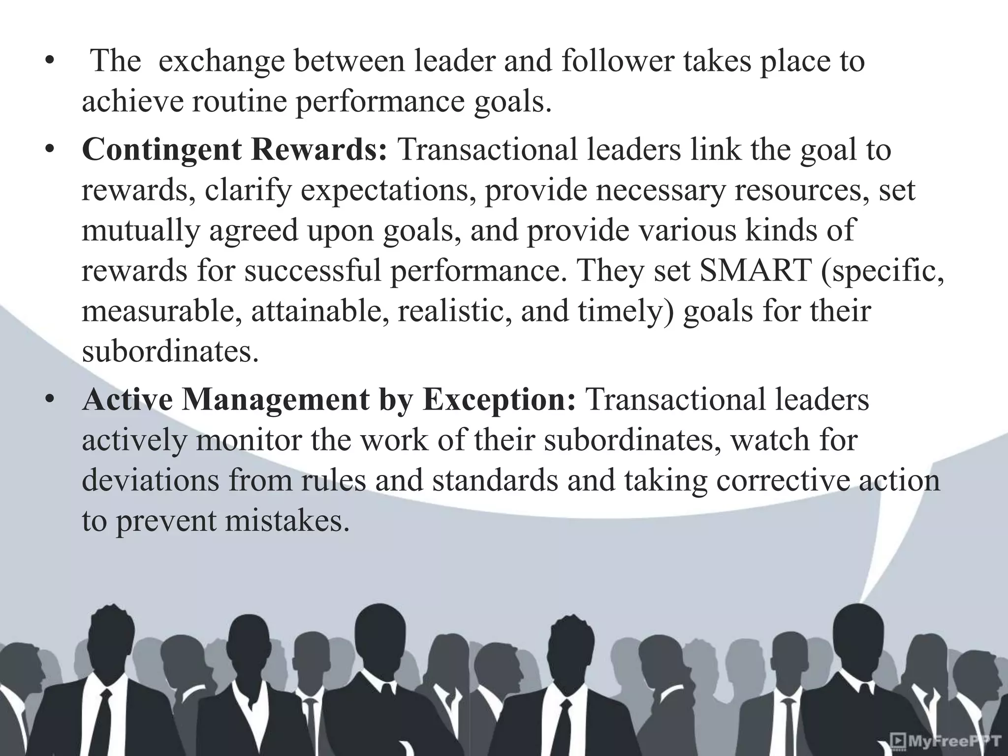 • The exchange between leader and follower takes place to
achieve routine performance goals.
• Contingent Rewards: Transactional leaders link the goal to
rewards, clarify expectations, provide necessary resources, set
mutually agreed upon goals, and provide various kinds of
rewards for successful performance. They set SMART (specific,
measurable, attainable, realistic, and timely) goals for their
subordinates.
• Active Management by Exception: Transactional leaders
actively monitor the work of their subordinates, watch for
deviations from rules and standards and taking corrective action
to prevent mistakes.
 