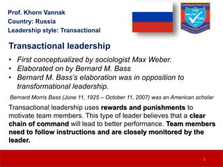 Transactional leadership
• First conceptualized by sociologist Max Weber.
• Elaborated on by Bernard M. Bass
• Bernard M. Bass’s elaboration was in opposition to
transformational leadership.
Transactional leadership uses rewards and punishments to
motivate team members. This type of leader believes that a clear
chain of command will lead to better performance. Team members
need to follow instructions and are closely monitored by the
leader.
Prof. Khorn Vannak
Country: Russia
Leadership style: Transactional
Bernard Morris Bass (June 11, 1925 – October 11, 2007) was an American scholar
1
 