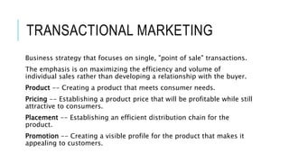 TRANSACTIONAL MARKETING
Business strategy that focuses on single, "point of sale" transactions.
The emphasis is on maximiz...