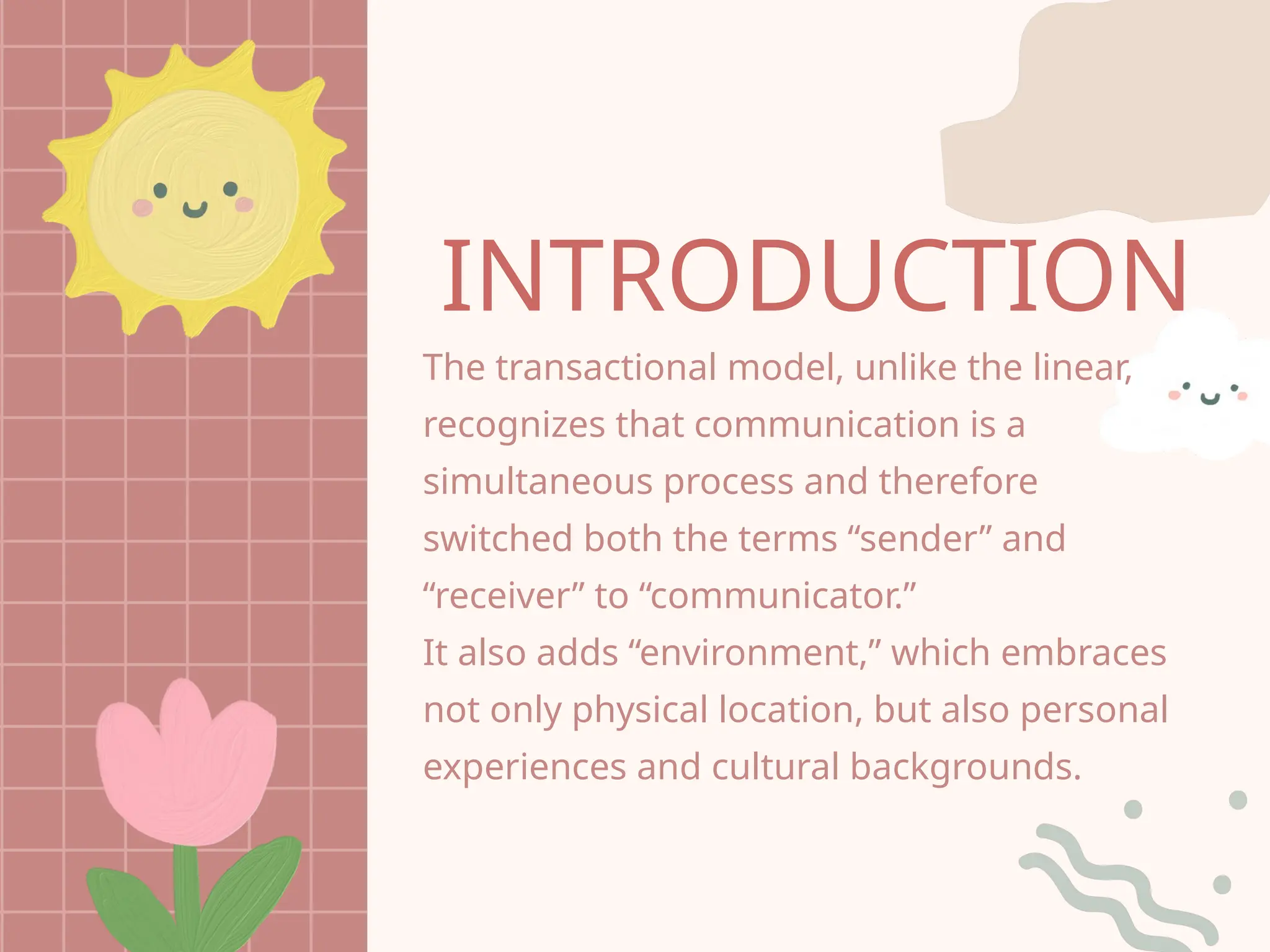 INTRODUCTION
The transactional model, unlike the linear,
recognizes that communication is a
simultaneous process and therefore
switched both the terms “sender” and
“receiver” to “communicator.”
It also adds “environment,” which embraces
not only physical location, but also personal
experiences and cultural backgrounds.
 