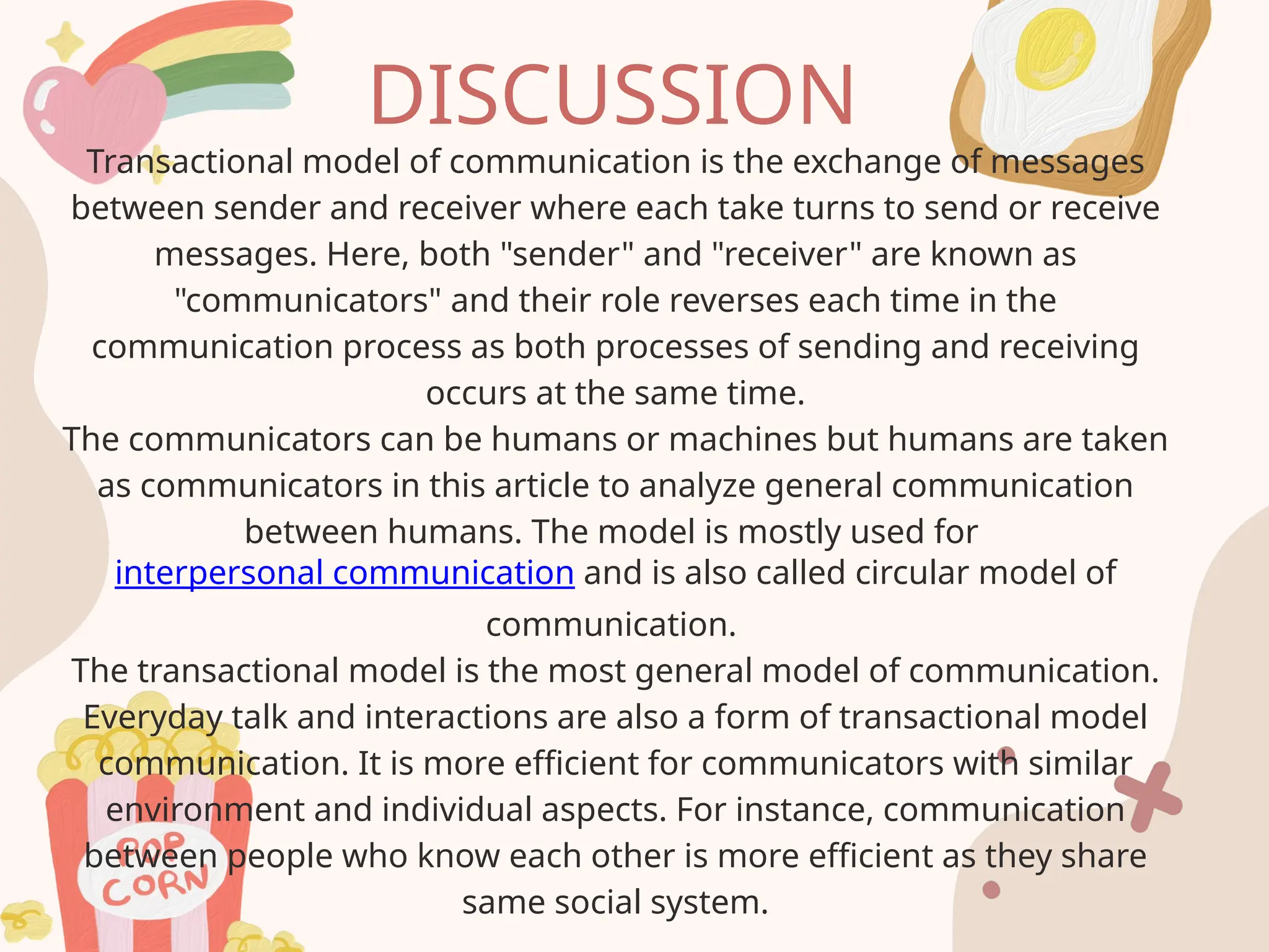 DISCUSSION
Transactional model of communication is the exchange of messages
between sender and receiver where each take turns to send or receive
messages. Here, both "sender" and "receiver" are known as
"communicators" and their role reverses each time in the
communication process as both processes of sending and receiving
occurs at the same time.
The communicators can be humans or machines but humans are taken
as communicators in this article to analyze general communication
between humans. The model is mostly used for
interpersonal communication and is also called circular model of
communication.
The transactional model is the most general model of communication.
Everyday talk and interactions are also a form of transactional model
communication. It is more efficient for communicators with similar
environment and individual aspects. For instance, communication
between people who know each other is more efficient as they share
same social system.
 