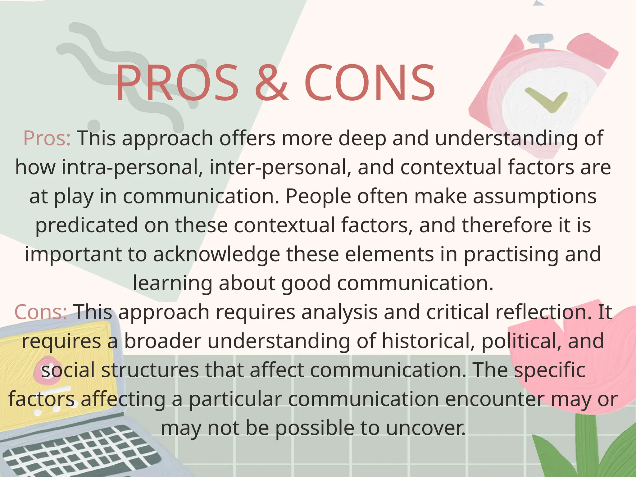 Pros: This approach offers more deep and understanding of
how intra-personal, inter-personal, and contextual factors are
at play in communication. People often make assumptions
predicated on these contextual factors, and therefore it is
important to acknowledge these elements in practising and
learning about good communication.
Cons: This approach requires analysis and critical reflection. It
requires a broader understanding of historical, political, and
social structures that affect communication. The specific
factors affecting a particular communication encounter may or
may not be possible to uncover.
PROS & CONS
 