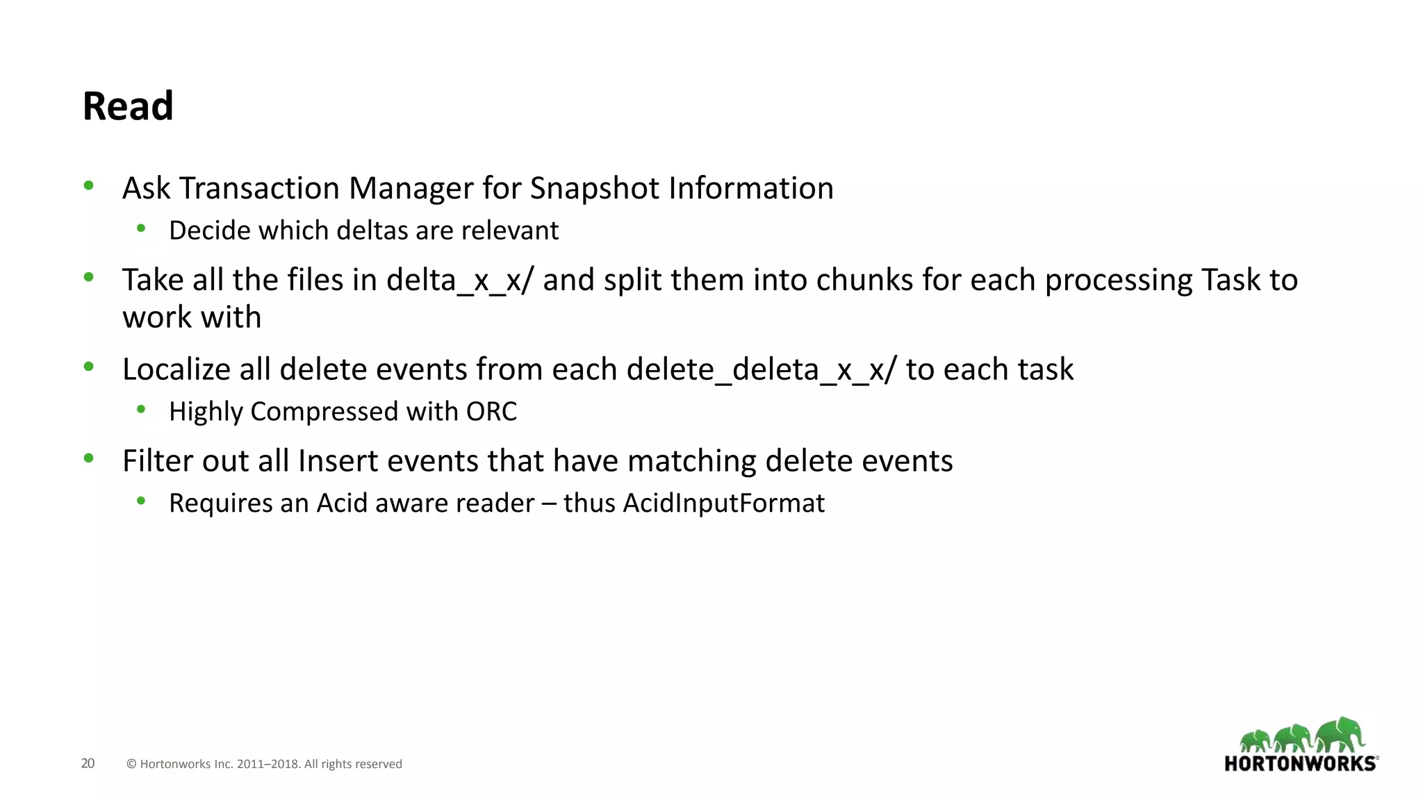 20 © Hortonworks Inc. 2011–2018. All rights reserved
Read
• Ask Transaction Manager for Snapshot Information
• Decide which deltas are relevant
• Take all the files in delta_x_x/ and split them into chunks for each processing Task to
work with
• Localize all delete events from each delete_deleta_x_x/ to each task
• Highly Compressed with ORC
• Filter out all Insert events that have matching delete events
• Requires an Acid aware reader – thus AcidInputFormat
 