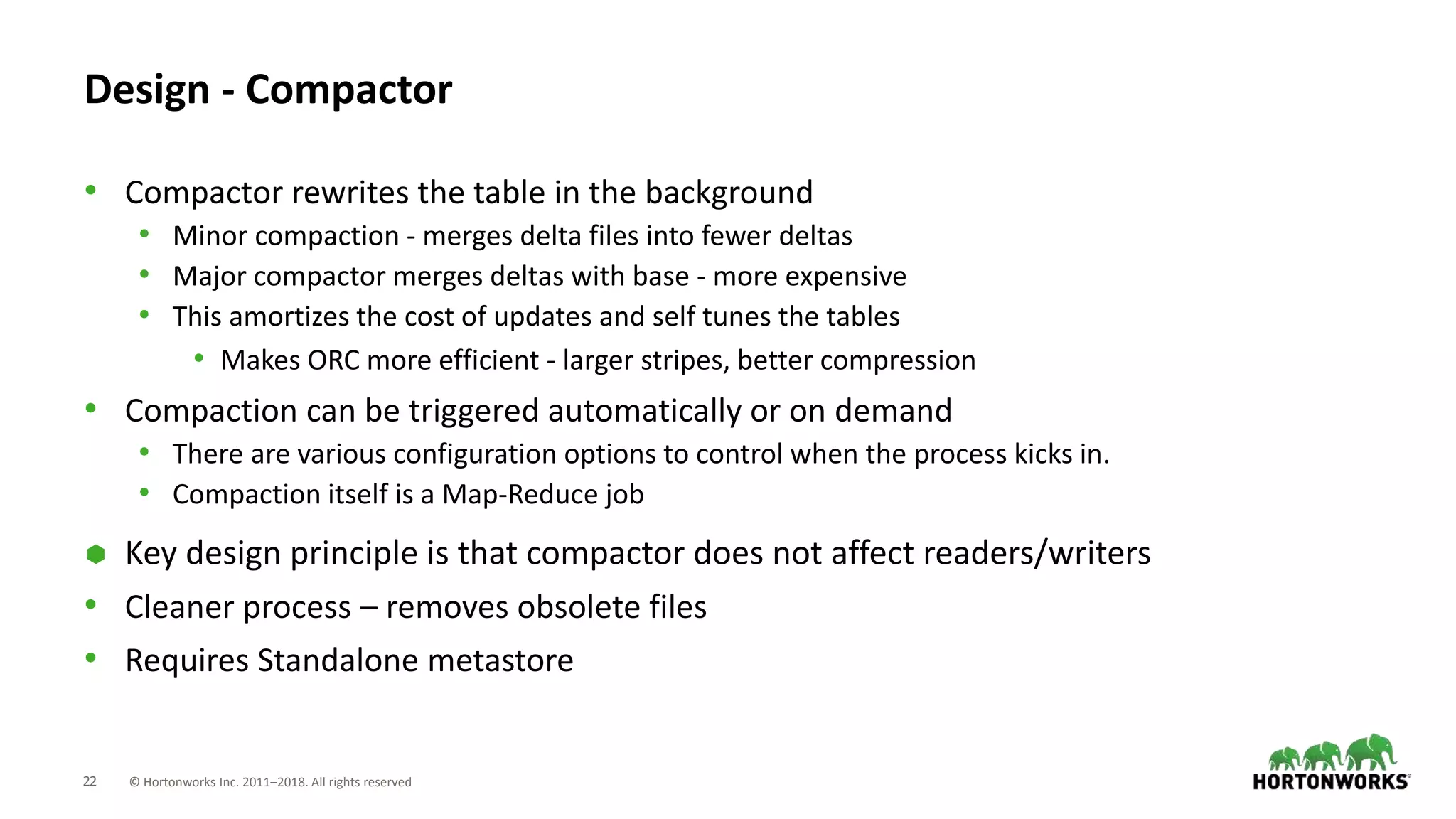22 © Hortonworks Inc. 2011–2018. All rights reserved
Design - Compactor
• Compactor rewrites the table in the background
• Minor compaction - merges delta files into fewer deltas
• Major compactor merges deltas with base - more expensive
• This amortizes the cost of updates and self tunes the tables
• Makes ORC more efficient - larger stripes, better compression
• Compaction can be triggered automatically or on demand
• There are various configuration options to control when the process kicks in.
• Compaction itself is a Map-Reduce job
 Key design principle is that compactor does not affect readers/writers
• Cleaner process – removes obsolete files
• Requires Standalone metastore
 