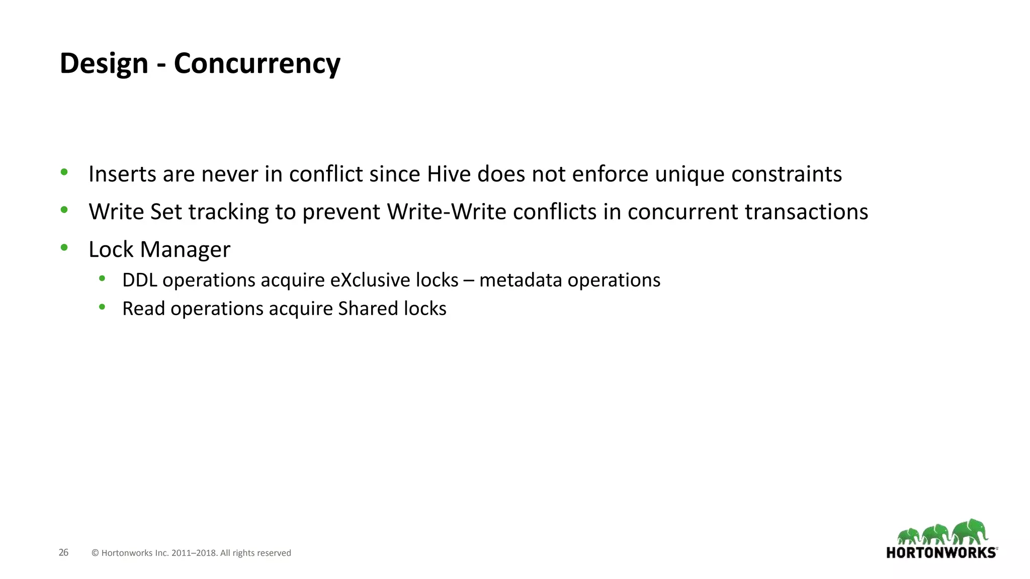26 © Hortonworks Inc. 2011–2018. All rights reserved
Design - Concurrency
• Inserts are never in conflict since Hive does not enforce unique constraints
• Write Set tracking to prevent Write-Write conflicts in concurrent transactions
• Lock Manager
• DDL operations acquire eXclusive locks – metadata operations
• Read operations acquire Shared locks
 