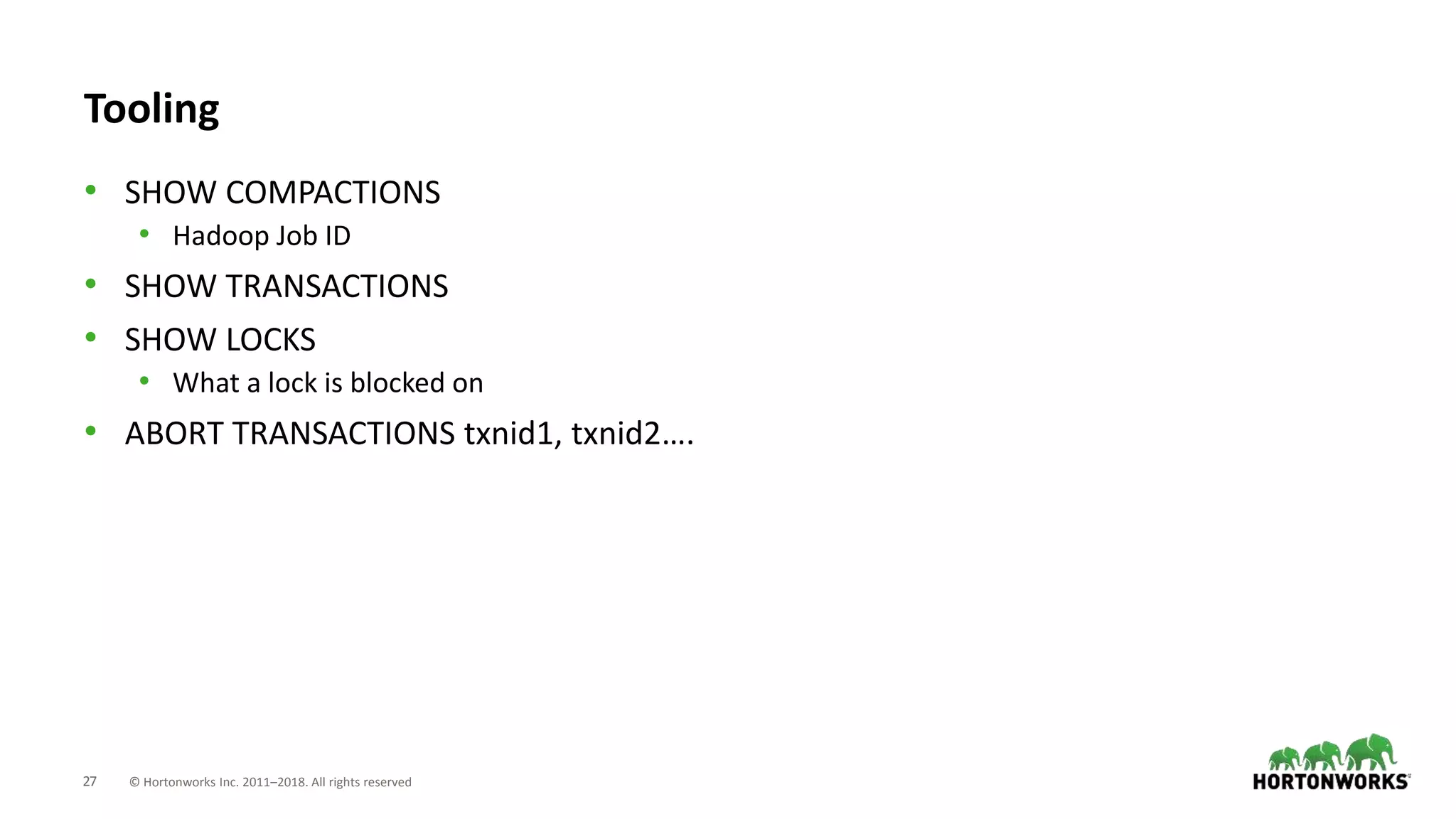 27 © Hortonworks Inc. 2011–2018. All rights reserved
Tooling
• SHOW COMPACTIONS
• Hadoop Job ID
• SHOW TRANSACTIONS
• SHOW LOCKS
• What a lock is blocked on
• ABORT TRANSACTIONS txnid1, txnid2….
 