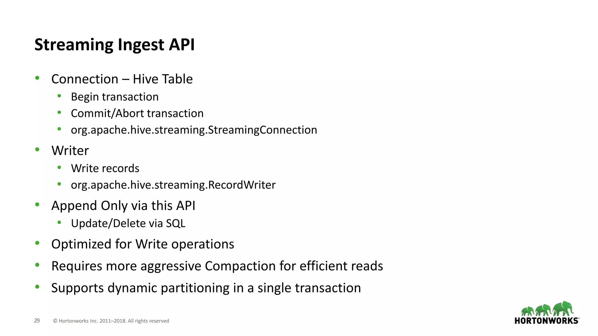 29 © Hortonworks Inc. 2011–2018. All rights reserved
Streaming Ingest API
• Connection – Hive Table
• Begin transaction
• Commit/Abort transaction
• org.apache.hive.streaming.StreamingConnection
• Writer
• Write records
• org.apache.hive.streaming.RecordWriter
• Append Only via this API
• Update/Delete via SQL
• Optimized for Write operations
• Requires more aggressive Compaction for efficient reads
• Supports dynamic partitioning in a single transaction
 