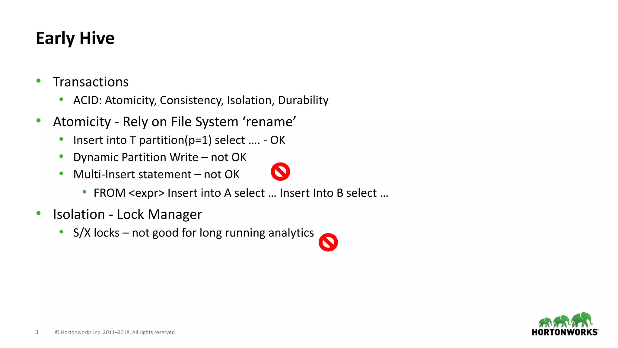 3 © Hortonworks Inc. 2011–2018. All rights reserved
Early Hive
• Transactions
• ACID: Atomicity, Consistency, Isolation, Durability
• Atomicity - Rely on File System ‘rename’
• Insert into T partition(p=1) select …. - OK
• Dynamic Partition Write – not OK
• Multi-Insert statement – not OK
• FROM <expr> Insert into A select … Insert Into B select …
• Isolation - Lock Manager
• S/X locks – not good for long running analytics
 