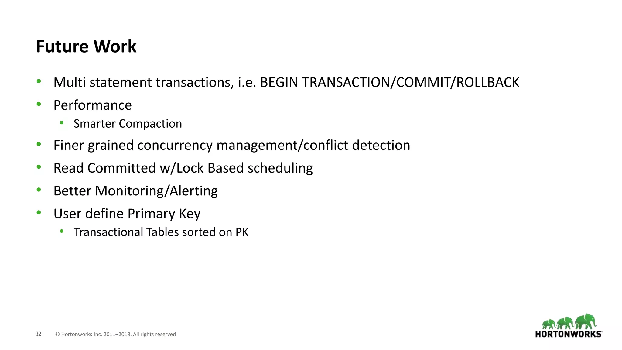 32 © Hortonworks Inc. 2011–2018. All rights reserved
Future Work
• Multi statement transactions, i.e. BEGIN TRANSACTION/COMMIT/ROLLBACK
• Performance
• Smarter Compaction
• Finer grained concurrency management/conflict detection
• Read Committed w/Lock Based scheduling
• Better Monitoring/Alerting
• User define Primary Key
• Transactional Tables sorted on PK
 
