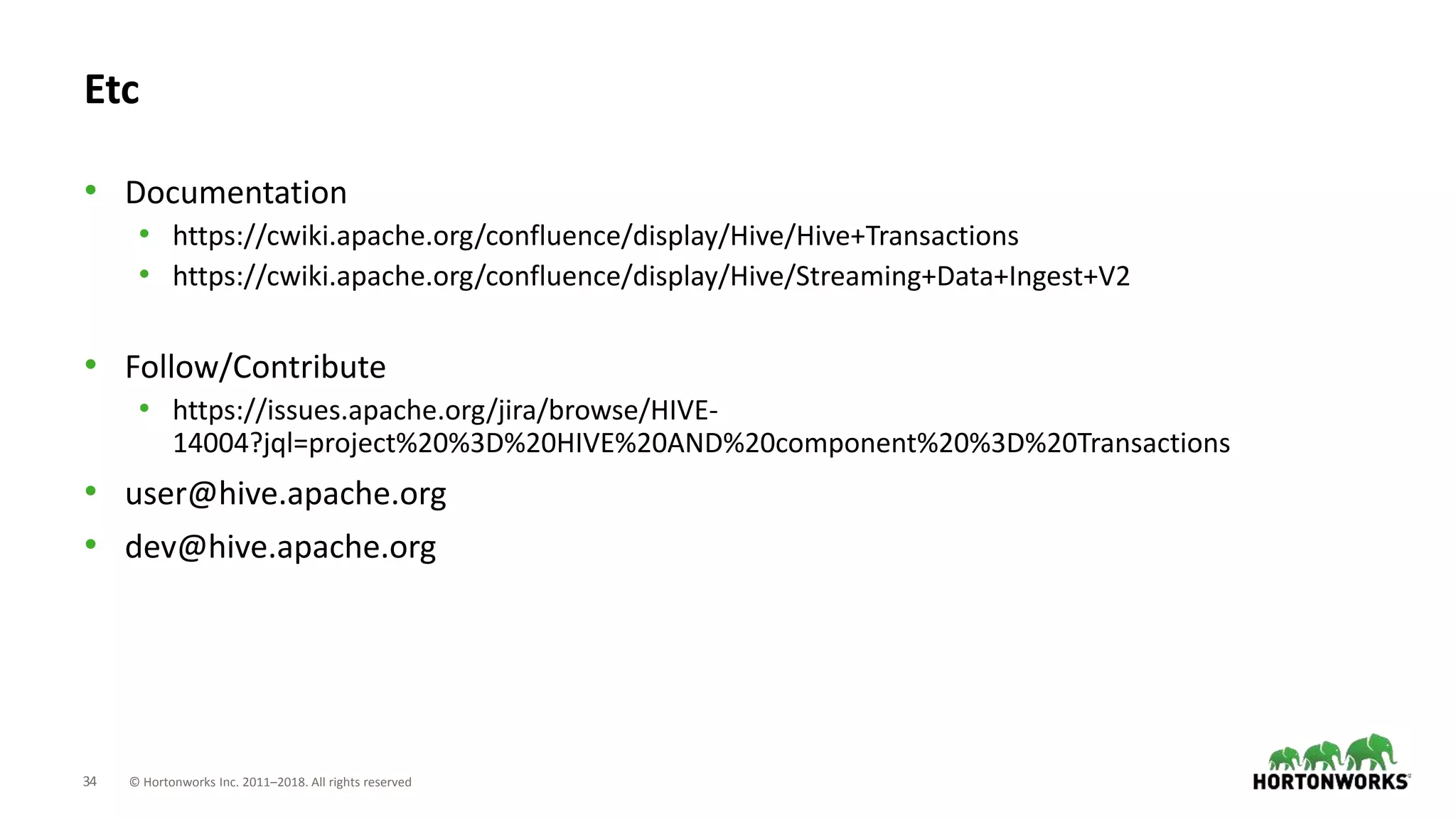 34 © Hortonworks Inc. 2011–2018. All rights reserved
Etc
• Documentation
• https://cwiki.apache.org/confluence/display/Hive/Hive+Transactions
• https://cwiki.apache.org/confluence/display/Hive/Streaming+Data+Ingest+V2
• Follow/Contribute
• https://issues.apache.org/jira/browse/HIVE-
14004?jql=project%20%3D%20HIVE%20AND%20component%20%3D%20Transactions
• user@hive.apache.org
• dev@hive.apache.org
 