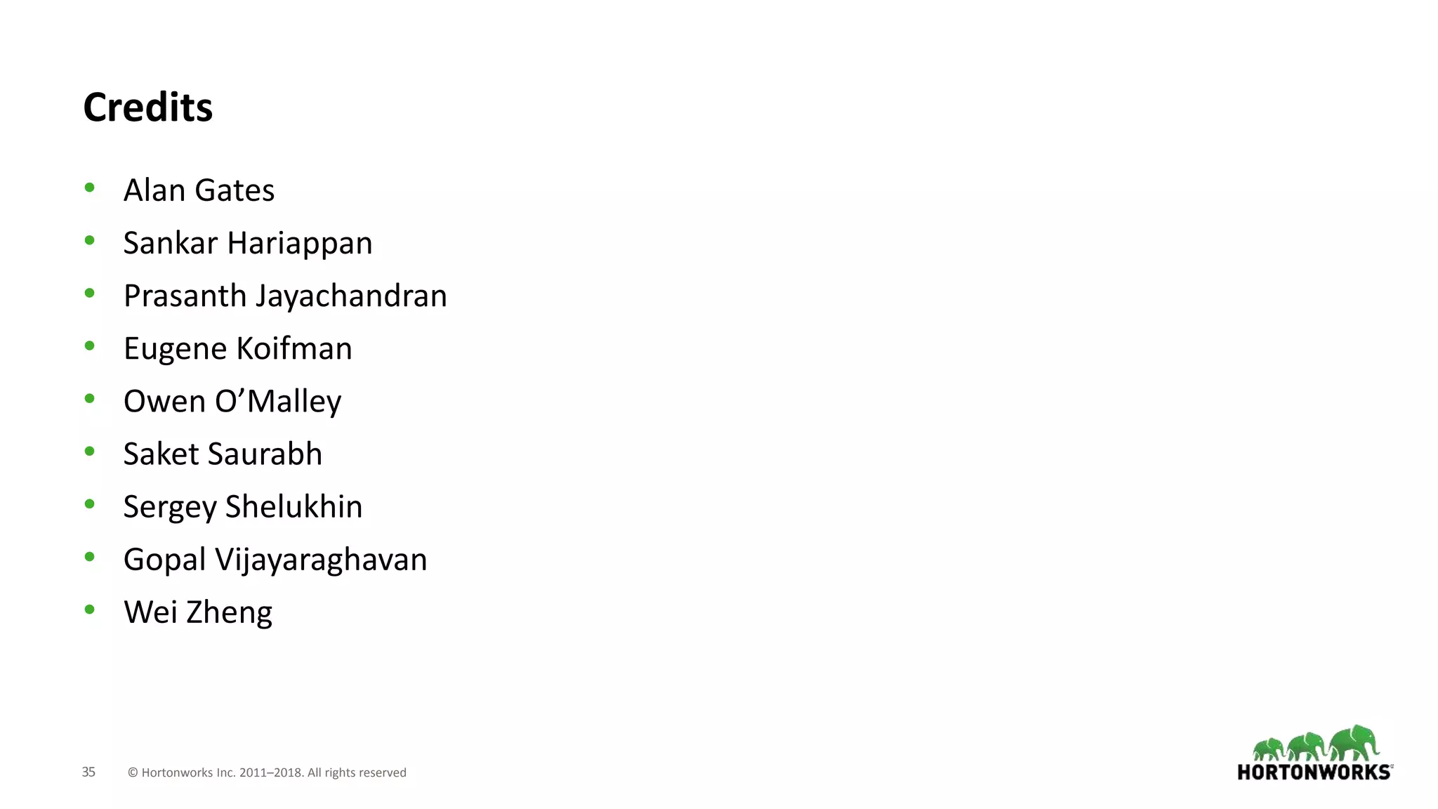 35 © Hortonworks Inc. 2011–2018. All rights reserved
Credits
• Alan Gates
• Sankar Hariappan
• Prasanth Jayachandran
• Eugene Koifman
• Owen O’Malley
• Saket Saurabh
• Sergey Shelukhin
• Gopal Vijayaraghavan
• Wei Zheng
 