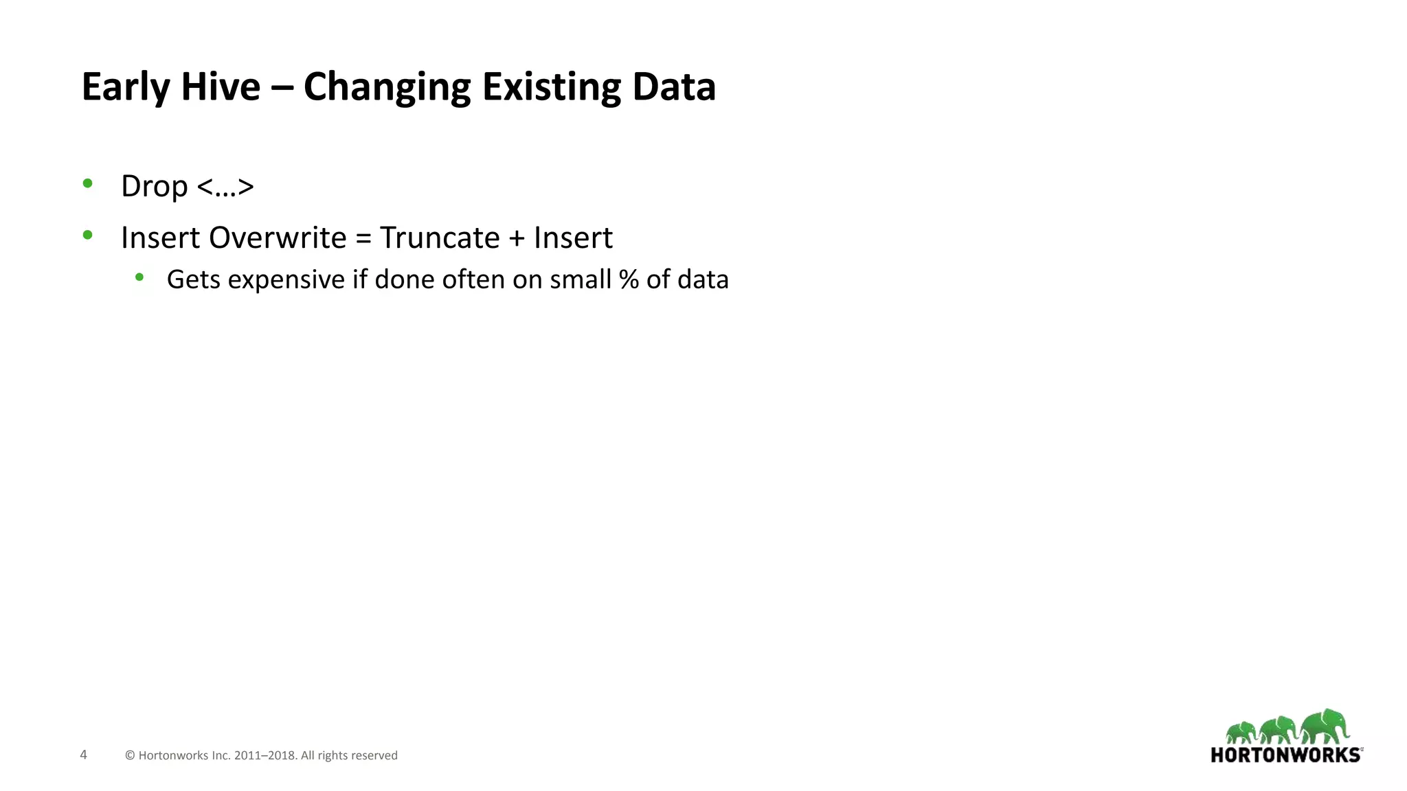 4 © Hortonworks Inc. 2011–2018. All rights reserved
Early Hive – Changing Existing Data
• Drop <…>
• Insert Overwrite = Truncate + Insert
• Gets expensive if done often on small % of data
 