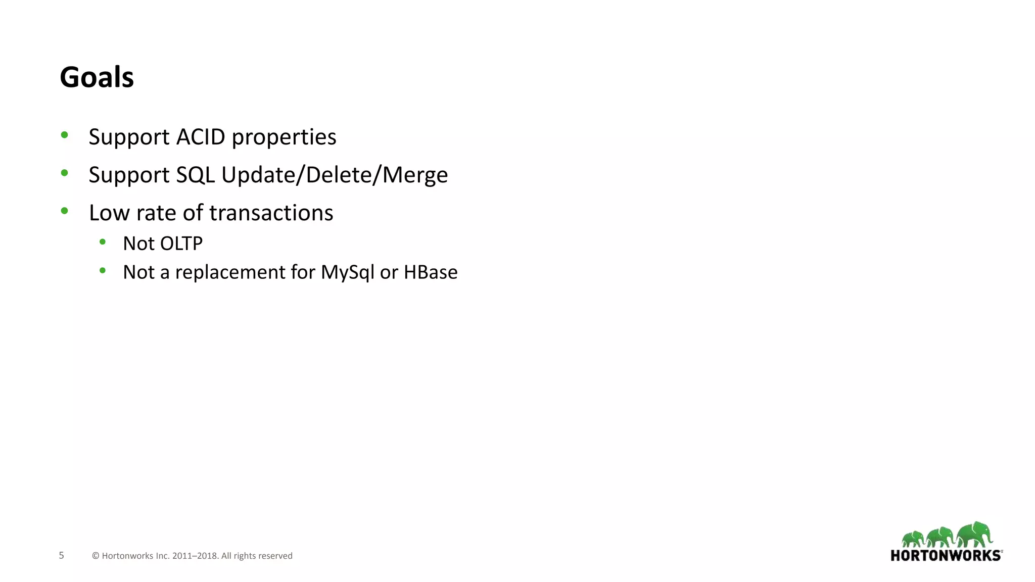 5 © Hortonworks Inc. 2011–2018. All rights reserved
Goals
• Support ACID properties
• Support SQL Update/Delete/Merge
• Low rate of transactions
• Not OLTP
• Not a replacement for MySql or HBase
 