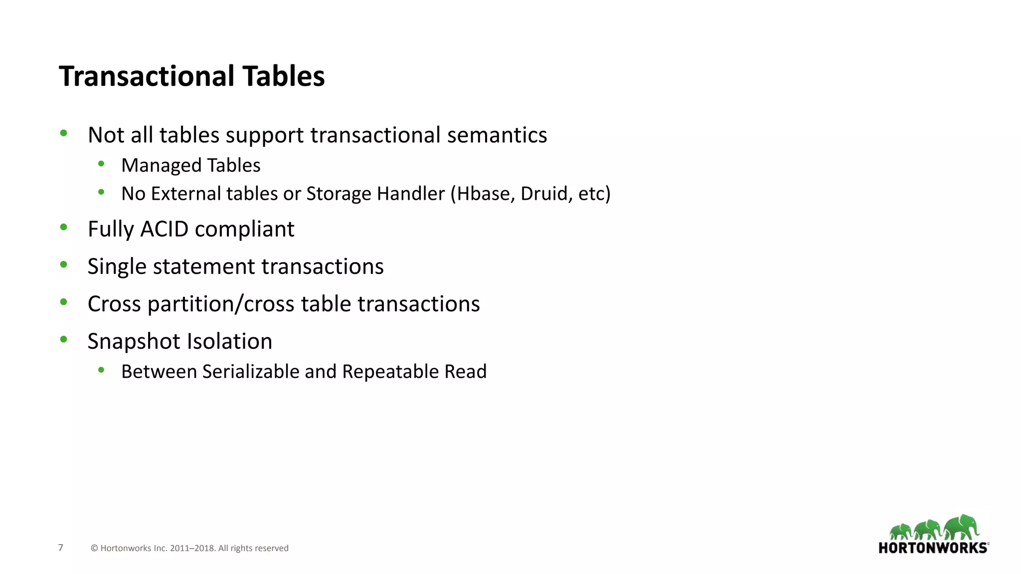 7 © Hortonworks Inc. 2011–2018. All rights reserved
Transactional Tables
• Not all tables support transactional semantics
• Managed Tables
• No External tables or Storage Handler (Hbase, Druid, etc)
• Fully ACID compliant
• Single statement transactions
• Cross partition/cross table transactions
• Snapshot Isolation
• Between Serializable and Repeatable Read
 