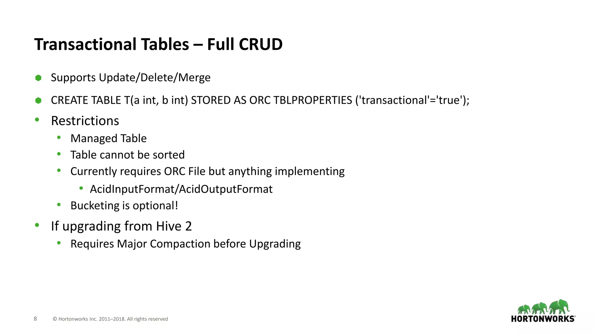 8 © Hortonworks Inc. 2011–2018. All rights reserved
Transactional Tables – Full CRUD
 Supports Update/Delete/Merge
 CREATE TABLE T(a int, b int) STORED AS ORC TBLPROPERTIES ('transactional'='true');
• Restrictions
• Managed Table
• Table cannot be sorted
• Currently requires ORC File but anything implementing
• AcidInputFormat/AcidOutputFormat
• Bucketing is optional!
• If upgrading from Hive 2
• Requires Major Compaction before Upgrading
 