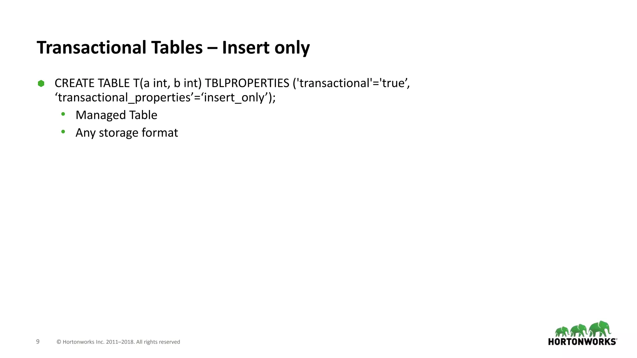 9 © Hortonworks Inc. 2011–2018. All rights reserved
Transactional Tables – Insert only
 CREATE TABLE T(a int, b int) TBLPROPERTIES ('transactional'='true’,
‘transactional_properties’=‘insert_only’);
• Managed Table
• Any storage format
 