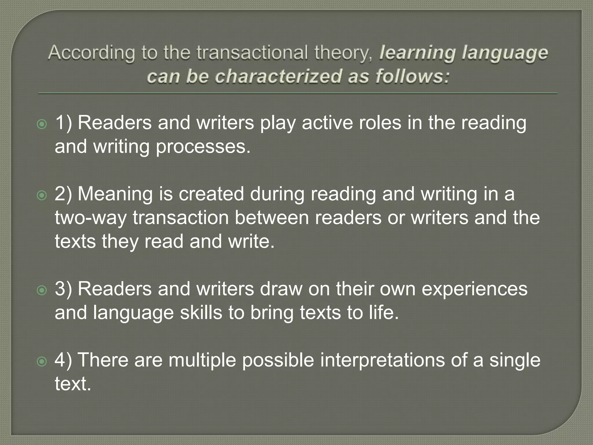 

1) Readers and writers play active roles in the reading
and writing processes.



2) Meaning is created during reading and writing in a
two-way transaction between readers or writers and the
texts they read and write.



3) Readers and writers draw on their own experiences
and language skills to bring texts to life.



4) There are multiple possible interpretations of a single
text.

 